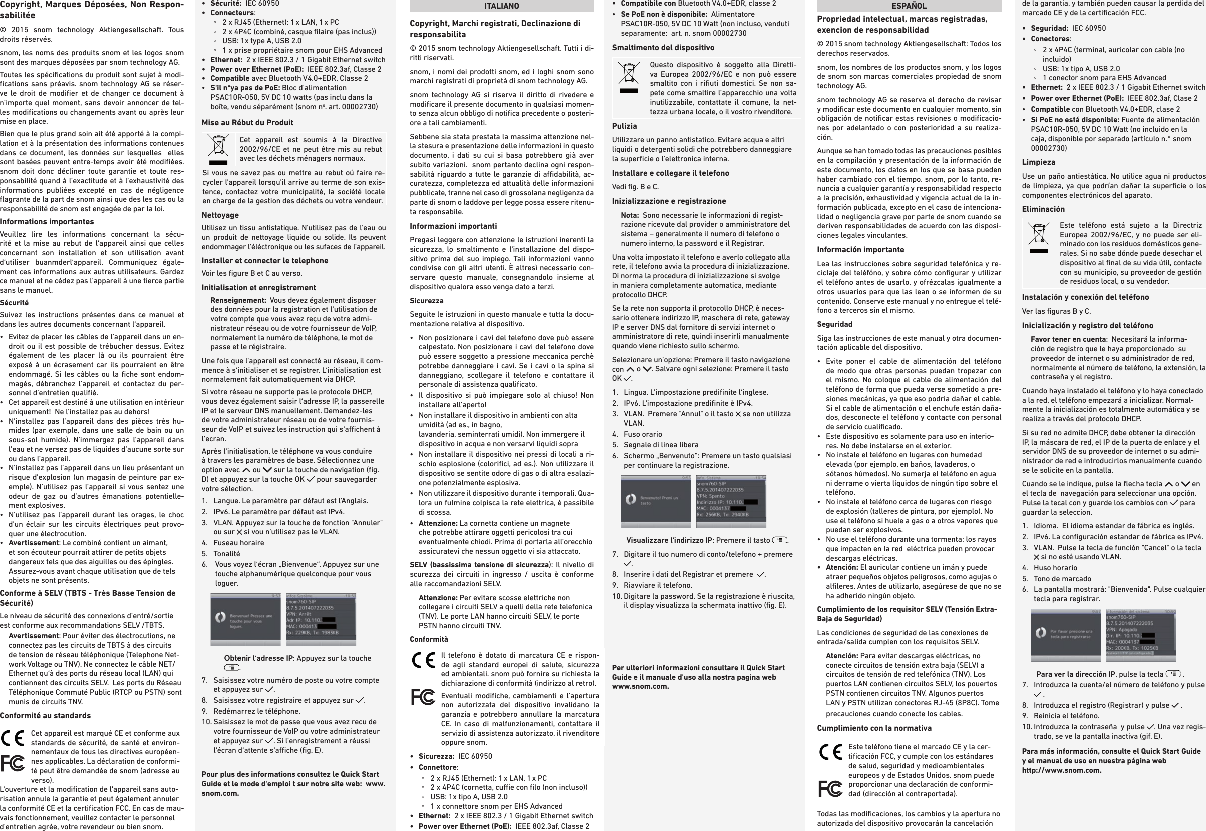 Copyright, Marques Déposées, Non Respon-sabilitée© 2015 snom technology Aktiengesellschaft. Tous droits réservés. snom, les noms des produits snom et les logos snom sont des marques déposées par snom technology AG.Toutes les spéciﬁcations du produit sont sujet à modi-ﬁcations sans préavis. snom technology AG se réser-ve le droit de modiﬁer et de changer ce document à n‘importe quel moment, sans devoir annoncer de tel-les modiﬁcations ou changements avant ou après leur mise en place. Bien que le plus grand soin ait été apporté à la compi-lation et à la présentation des informations contenues dans ce document, les données sur lesquelles  elles sont basées peuvent entre-temps avoir été modiﬁées. snom doit donc décliner toute garantie et toute res-ponsabilité quand à l‘exactitude et à l‘exhaustivité des informations publiées excepté en cas de négligence ﬂagrante de la part de snom ainsi que des les cas ou la responsabilité de snom est engagée de par la loi. Informations importantesVeuillez lire les informations concernant la sécu-rité et la mise au rebut de l‘appareil ainsi que celles concernant son installation et son utilisation avant d‘utiliser buanmderl‘appareil. Communiquez égale-ment ces informations aux autres utilisateurs. Gardez ce manuel et ne cédez pas l‘appareil à une tierce partie sans le manuel. Sécurité Suivez les instructions présentes dans ce manuel et dans les autres documents concernant l‘appareil.•    Evitez de placer les câbles de l’appareil dans un en-droit ou il est possible de trébucher dessus. Evitez également de les placer là ou ils pourraient être exposé à un écrasement car ils pourraient en être endommagé. Si les câbles ou la ﬁche sont endom-magés, débranchez l’appareil et contactez du per-sonnel d’entretien qualiﬁé.  •   Cet appareil est destiné à une utilisation en intérieur uniquement!  Ne l’installez pas au dehors!•   N’installez pas l’appareil dans des pièces très hu-mides (par exemple, dans une salle de bain ou un sous-sol humide). N’immergez pas l’appareil dans l’eau et ne versez pas de liquides d’aucune sorte sur ou dans l’appareil.•   N’installez pas l’appareil dans un lieu présentant un risque d’explosion (un magasin de peinture par ex-emple). N’utilisez pas l’appareil si vous sentez une odeur de gaz ou d’autres émanations potentielle-ment explosives.•   N’utilisez pas l’appareil durant les orages, le choc d’un éclair sur les circuits électriques peut provo-quer une électrocution.•   Avertissement: Le combiné contient un aimant, et son écouteur pourrait attirer de petits objets dangereux tels que des aiguilles ou des épingles. Assurez-vous avant chaque utilisation que de tels objets ne sont présents.Conforme à SELV (TBTS - Très Basse Tension de Sécurité)Le niveau de sécurité des connexions d‘entré/sortie est conforme aux recommandations SELV /TBTS.Avertissement: Pour éviter des électrocutions, ne connectez pas les circuits de TBTS à des circuits de tension de réseau téléphonique (Telephone Net-work Voltage ou TNV). Ne connectez le câble NET/Ethernet qu‘à des ports du réseau local (LAN) qui contiennent des circuits SELV.  Les ports du Réseau Téléphonique Commuté Public (RTCP ou PSTN) sont munis de circuits TNV. Conformité au standards  Cet appareil est marqué CE et conforme aux standards de sécurité, de santé et environ-nementaux de tous les directives européen-nes applicables. La déclaration de conformi-té peut être demandée de snom (adresse au verso). L&apos;ouverture et la modiﬁcation de l&apos;appareil sans auto-risation annule la garantie et peut également annuler la conformité CE et la certiﬁcation FCC. En cas de mau-vais fonctionnement, veuillez contacter le personnel d&apos;entretien agrée, votre revendeur ou bien snom.•  Sécurité:  IEC 60950•   Connecteurs: ◦2 x RJ45 (Ethernet): 1 x LAN, 1 x PC  ◦2 x 4P4C (combiné, casque ﬁlaire (pas inclus)) ◦USB: 1x type A, USB 2.0 ◦1 x prise propriétaire snom pour EHS Advanced•   Ethernet:   2 x IEEE 802.3 / 1 Gigabit Ethernet switch•   Power over Ethernet (PoE):  IEEE 802.3af, Classe 2•  Compatible avec Bluetooth V4.0+EDR, Classe 2•   S&apos;il n*ya pas de PoE: Bloc d&apos;alimentation PSAC10R-050, 5V DC 10 watts (pas inclu dans la boîte, vendu séparément (snom no. art. 00002730)Mise au Rébut du ProduitCet appareil est soumis à la Directive 2002/96/CE et ne peut être mis au rebut avec les déchets ménagers normaux.Si vous ne savez pas ou mettre au rebut oú faire re-cycler l&apos;appareil lorsqu&apos;il arrive au terme de son exis-tence, contactez votre municipalité, la société locale en charge de la gestion des déchets ou votre vendeur.NettoyageUtilisez un tissu antistatique. N‘utilisez pas de l‘eau ou un produit de nettoyage liquide ou solide. Ils peuvent endommager l‘éléctronique ou les sufaces de l‘appareil.Installer et connecter le telephone Voir les ﬁgure B et C au verso.Initialisation et enregistrementRenseignement:  Vous devez également disposer des données pour la registration et l‘utilisation de votre compte que vous avez reçu de votre admi-nistrateur réseau ou de votre fournisseur de VoIP, normalement la numéro de téléphone, le mot de passe et le régistraire.    Une fois que l‘appareil est connecté au réseau, il com-mence à s‘initialiser et se registrer. L‘initialisation est normalement fait automatiquement via DHCP.  Si votre réseau ne supporte pas le protocole DHCP, vous devez également saisir l‘adresse IP, la passerelle IP et le serveur DNS manuellement. Demandez-les de votre administrateur réseau ou de votre fournis-seur de VoIP et suivez les instruction qui s‘achent à l‘ecran.  Après l‘initialisation, le téléphone va vous conduire à travers les paramètres de base. Sélectionnez une option avec   ou   sur la touche de navigation (ﬁg. D) et appuyez sur la touche OK   pour sauvegarder votre sélection. 1.   Langue. Le paramètre par défaut est l&apos;Anglais.2.  IPv6. Le paramètre par défaut est IPv4.3.   VLAN. Appuyez sur la touche de fonction &quot;Annuler&quot; ou sur   si vou n&apos;utilisez pas le VLAN.4.  Fuseau horaire5.  Tonalité 6.    Vous voyez l‘écran „Bienvenue“. Appuyez sur une touche alphanumérique quelconque pour vous loguer.            Obtenir l‘adresse IP: Appuyez sur la touche .7.   Saisissez votre numéro de poste ou votre compte et appuyez sur  .8.   Saisissez votre registraire et appuyez sur  .  9.  Redémarrez le téléphone.10.  Saisissez le mot de passe que vous avez recu de votre fournisseur de VoIP ou votre administrateur et appuyez sur  . Si l‘enregistrement a réussi l‘écran d‘attente s‘ache (ﬁg. E). Pour plus des informations consultez le Quick Start Guide et le mode d&apos;emploi t sur notre site web:  www.snom.com.ITALIANOCopyright, Marchi registrati, Declinazione di responsabilita© 2015 snom technology Aktiengesellschaft. Tutti i di-ritti riservati.snom, i nomi dei prodotti snom, ed i loghi snom sono marchi registrati di proprietà di snom technology AG.snom technology AG si riserva il diritto di rivedere e modiﬁcare il presente documento in qualsiasi momen-to senza alcun obbligo di notiﬁca precedente o posteri-ore a tali cambiamenti. Sebbene sia stata prestata la massima attenzione nel-la stesura e presentazione delle informazioni in questo documento, i dati su cui si basa potrebbero già aver subito variazioni.  snom pertanto declina ogni respon-sabilità riguardo a tutte le garanzie di adabilità, ac-curatezza, completezza ed attualità delle informazioni pubblicate, tranne nel caso di grossolana negligenza da parte di snom o laddove per legge possa essere ritenu-ta responsabile.Informazioni importantiPregasi leggere con attenzione le istruzioni inerenti la sicurezza, lo smaltimento e l‘installazione del dispo-sitivo prima del suo impiego. Tali informazioni vanno condivise con gli altri utenti. È altresì necessario con-servare questo manuale, consegnandolo insieme al dispositivo qualora esso venga dato a terzi. Sicurezza Seguite le istruzioni in questo manuale e tutta la docu-mentazione relativa al dispositivo.•   Non posizionare i cavi del telefono dove può essere calpestato. Non posizionare i cavi del telefono dove può essere soggetto a pressione meccanica perchè potrebbe danneggiare i cavi. Se i cavi o la spina si danneggiano, scollegare il telefono e contattare il personale di assistenza qualiﬁcato.•   Il dispositivo si può impiegare solo al chiuso! Non installare all’aperto!•   Non installare il dispositivo in ambienti con alta umidità (ad es., in bagno,  lavanderia, seminterrati umidi). Non immergere il dispositivo in acqua e non versarvi liquidi sopra•   Non installare il dispositivo nei pressi di locali a ri-schio esplosione (coloriﬁci, ad es.). Non utilizzare il dispositivo se sentite odore di gas o di altra esalazi-one potenzialmente esplosiva.•   Non utilizzare il dispositivo durante i temporali. Qua-lora un fulmine colpisca la rete elettrica, è passibile di scossa.•   Attenzione: La cornetta contiene un magnete che potrebbe attirare oggetti pericolosi tra cui eventualmente chiodi. Prima di portarla all’orecchio assicuratevi che nessun oggetto vi sia attaccato.SELV (bassissima tensione di sicurezza): Il nivello di scurezza dei circuiti in ingresso / uscita è conforme alle raccomandazioni SELV. Attenzione: Per evitare scosse elettriche non collegare i circuiti SELV a quelli della rete telefonica (TNV). Le porte LAN hanno circuiti SELV, le porte PSTN hanno circuiti TNV. Conformità  Il telefono è dotato di marcatura CE e rispon-de agli standard europei di salute, sicurezza ed ambientali. snom può fornire su richiesta la dichiarazione di conformità (indirizzo al retro).Eventuali modiﬁche, cambiamenti e l’apertura non autorizzata del dispositivo invalidano la garanzia e potrebbero annullare la marcatura CE. In caso di malfunzionamenti, contattare il servizio di assistenza autorizzato, il rivenditore oppure snom.•   Sicurezza:  IEC 60950•   Connettore:   ◦2 x RJ45 (Ethernet): 1 x LAN, 1 x PC  ◦2 x 4P4C (cornetta, cue con ﬁlo (non incluso)) ◦USB: 1x tipo A, USB 2.0 ◦1 x connettore snom per EHS Advanced•   Ethernet:   2 x IEEE 802.3 / 1 Gigabit Ethernet switch•  Power over Ethernet (PoE):  IEEE 802.3af, Classe 2•   Compatibile  con Bluetooth V4.0+EDR, classe 2•   Se PoE non è disponibile:  Alimentatore PSAC10R-050, 5V DC 10 Watt (non incluso, venduti separamente:  art. n. snom 00002730Smaltimento del dispositivoQuesto dispositivo è soggetto alla Diretti-va Europea 2002/96/EC e non può essere smaltito con i riﬁuti domestici. Se non sa-pete come smaltire l’apparecchio una volta inutilizzabile, contattate il comune, la net-tezza urbana locale, o il vostro rivenditore.PuliziaUtilizzare un panno antistatico. Evitare acqua e altri liquidi o detergenti solidi che potrebbero danneggiare la superﬁcie o l’elettronica interna.Installare e collegare il telefono Vedi ﬁg. B e C. Inizializzazione e registrazioneNota:  Sono necessarie le informazioni di regist-razione ricevute dal provider o amministratore del sistema – generalmente il numero di telefono o numero interno, la password e il Registrar.    Una volta impostato il telefono e averlo collegato alla rete, il telefono avvia la procedura di inizializzazione. Di norma la procedura di inizializzazione si svolge in maniera completamente automatica, mediante protocollo DHCP.  Se la rete non supporta il protocollo DHCP, è neces-sario ottenere indirizzo IP, maschera di rete, gateway IP e server DNS dal fornitore di servizi internet o amministratore di rete, quindi inserirli manualmente quando viene richiesto sullo schermo.Selezionare un‘opzione: Premere il tasto navigazione con   o  . Salvare ogni selezione: Premere il tasto OK  .  1.   Lingua. L&apos;impostazione prediﬁnite l‘inglese. 2.  IPv6. L&apos;impostazione prediﬁnite è IPv4.3.   VLAN.  Premere &quot;Annul&quot; o il tasto   se non utilizza VLAN. 4.  Fuso orario 5.  Segnale di linea libera6.   Schermo „Benvenuto“: Premere un tasto qualsiasi per continuare la registrazione.        Visualizzare l‘indirizzo IP: Premere il tasto  .7.   Digitare il tuo numero di conto/telefono + premere  .8.   Inserire i dati del Registrar et premere   .  9.  Riavviare il telefono.10.  Digitare la password. Se la registrazione è riuscita, il display visualizza la schermata inattivo (ﬁg. E).Per ulteriori informazioni consultare il Quick Start Guide e il manuale d&apos;uso alla nostra pagina web www.snom.com.ESPAÑOLPropriedad intelectual, marcas registradas, exencion de responsabilidad© 2015 snom technology Aktiengesellschaft: Todos los derechos reservados.snom, los nombres de los productos snom, y los logos de snom son marcas comerciales propiedad de snom technology AG. snom technology AG se reserva el derecho de revisar y modiﬁcar este documento en cualquier momento, sin obligación de notiﬁcar estas revisiones o modiﬁcacio-nes por adelantado o con posterioridad a su realiza-ción. Aunque se han tomado todas las precauciones posibles en la compilación y presentación de la información de este documento, los datos en los que se basa pueden haber cambiado con el tiempo. snom, por lo tanto, re-nuncia a cualquier garantía y responsabilidad respecto a la precisión, exhaustividad y vigencia actual de la in-formación publicada, excepto en el caso de intenciona-lidad o negligencia grave por parte de snom cuando se deriven responsabilidades de acuerdo con las disposi-ciones legales vinculantes.Información importanteLea las instrucciones sobre seguridad telefónica y re-ciclaje del teléfóno, y sobre cómo conﬁgurar y utilizar el teléfono antes de usarlo, y ofrézcalas igualmente a otros usuarios para que las lean o se informen de su contenido. Conserve este manual y no entregue el telé-fono a terceros sin el mismo.SeguridadSiga las instrucciones de este manual y otra documen-tación aplicable del dispositivo. •   Evite poner el cable de alimentación del teléfono de modo que otras personas puedan tropezar con el mismo. No coloque el cable de alimentación del teléfono de forma que pueda verse sometido a pre-siones mecánicas, ya que eso podria dañar el cable.  Si el cable de alimentación o el enchufe están daña-dos, desconecte el teléfono y contacte con personal de servicio cualiﬁcado.•   Este dispositivo es solamente para uso en interio-res. No debe instalarse en el exterior.•   No instale el teléfono en lugares con humedad elevada (por ejemplo, en baños, lavaderos, o sótanos húmedos). No sumerja el teléfono en agua ni derrame o vierta líquidos de ningún tipo sobre el teléfono.•   No instale el teléfono cerca de lugares con riesgo de explosión (talleres de pintura, por ejemplo). No use el teléfono si huele a gas o a otros vapores que puedan ser explosivos.  •   No use el teléfono durante una tormenta; los rayos que impacten en la red  eléctrica pueden provocar descargas eléctricas. •   Atención: El auricular contiene un imán y puede atraer pequeños objetos peligrosos, como agujas o alﬁleres. Antes de utilizarlo, asegúrese de que no se ha adherido ningún objeto.Cumplimiento de los requisitor SELV (Tensión Extra-Baja de Seguridad) Las condiciones de seguridad de las conexiones de entrada/salida cumplen con los requisitos SELV.Atención: Para evitar descargas eléctricas, no conecte circuitos de tensión extra baja (SELV) a circuitos de tensión de red telefónica (TNV). Los puertos LAN contienen circuitos SELV, los pouertos PSTN contienen circuitos TNV. Algunos puertos LAN y PSTN utilizan conectores RJ-45 (8P8C). Tome precauciones cuando conecte los cables.Cumplimiento con la normativa   Este teléfono tiene el marcado CE y la cer-tiﬁcación FCC, y cumple con los estándares de salud, seguridad y medioambientales europeos y de Estados Unidos. snom puede proporcionar una declaración de conformi-dad (dirección al contraportada).Todas las modiﬁcaciones, los cambios y la apertura no autorizada del dispositivo provocarán la cancelación de la garantia, y también pueden causar la perdida del marcado CE y de la certiﬁcación FCC.•   Seguridad:  IEC 60950•   Conectores:   ◦ 2 x 4P4C (terminal, auricolar con cable (no incluido) ◦USB: 1x tipo A, USB 2.0 ◦1 conector snom para EHS Advanced•   Ethernet:   2 x IEEE 802.3 / 1 Gigabit Ethernet switch•  Power over Ethernet (PoE):  IEEE 802.3af, Clase 2•   Compatible con Bluetooth V4.0+EDR, clase 2•   Si PoE no está disponible: Fuente de alimentación PSAC10R-050, 5V DC 10 Watt (no incluido en la caja, disponible por separado (artículo n.° snom 00002730) LimpiezaUse un paño antiestática. No utilice agua ni productos de limpieza, ya que podrían dañar la superﬁcie o los componentes electrónicos del aparato.EliminaciónEste teléfono está sujeto a la Directriz Europea 2002/96/EC, y no puede ser eli-minado con los residuos domésticos gene-rales. Si no sabe dónde puede desechar el dispositivo al ﬁnal de su vida útil, contacte con su municipio, su proveedor de gestión de residuos local, o su vendedor.Instalación y conexión del teléfono  Ver las ﬁguras B y C. Inicialización y registro del teléfonoFavor tener en cuenta:  Necesitará la informa-ción de registro que le haya proporcionado  su proveedor de internet o su administrador de red, normalmente el número de teléfono, la extensión, la contraseña y el registro.   Cuando haya instalado el teléfono y lo haya conectado a la red, el teléfono empezará a inicializar. Normal-mente la inicialización es totalmente automática y se realiza a través del protocolo DHCP.  Si su red no admite DHCP, debe obtener la dirección IP, la máscara de red, el IP de la puerta de enlace y el servidor DNS de su proveedor de internet o su admi-nistrador de red e introducirlos manualmente cuando se le solicite en la pantalla.Cuando se le indique, pulse la ﬂecha tecla   o   en el tecla de  navegación para seleccionar una opción. Pulse la tecal con y guarde los cambios con   para guardar la seleccion. 1.   Idioma.  El idioma estandar de fábrica es inglés.2.  IPv6. La conﬁguración estandar de fábrica es IPv4.3.   VLAN.  Pulse la tecla de función &quot;Cancel&quot; o la tecla  si no esté usando VLAN.4.  Huso horario5.  Tono de marcado6.   La pantalla mostrará: &quot;Bienvenida&quot;. Pulse cualquier tecla para registrar.       Para ver la dirección IP, pulse la tecla   . 7.   Introduzca la cuenta/el número de teléfono y pulse  .8.   Introduzca el registro (Registrar) y pulse   . 9.  Reinicia el teléfono.10.  Introduzca la contraseña  y pulse  . Una vez regis-trado, se ve la pantalla inactiva (gif. E).Para más información, consulte el Quick Start Guide y el manual de uso en nuestra página web  http://www.snom.com.