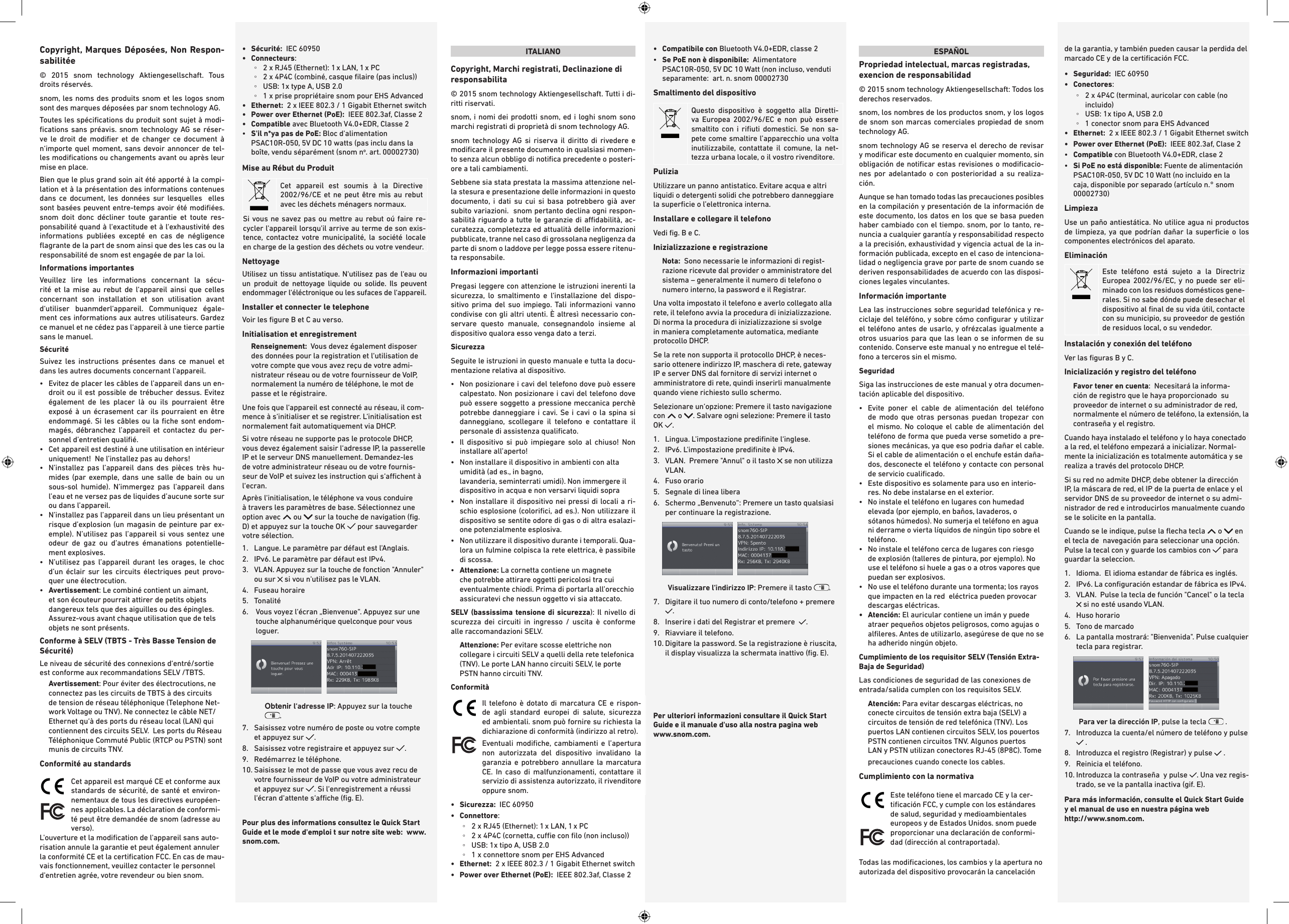 Copyright, Marques Déposées, Non Respon-sabilitée© 2015 snom technology Aktiengesellschaft. Tous droits réservés. snom, les noms des produits snom et les logos snom sont des marques déposées par snom technology AG.Toutes les spéciﬁcations du produit sont sujet à modi-ﬁcations sans préavis. snom technology AG se réser-ve le droit de modiﬁer et de changer ce document à n‘importe quel moment, sans devoir annoncer de tel-les modiﬁcations ou changements avant ou après leur mise en place. Bien que le plus grand soin ait été apporté à la compi-lation et à la présentation des informations contenues dans ce document, les données sur lesquelles  elles sont basées peuvent entre-temps avoir été modiﬁées. snom doit donc décliner toute garantie et toute res-ponsabilité quand à l‘exactitude et à l‘exhaustivité des informations publiées excepté en cas de négligence ﬂagrante de la part de snom ainsi que des les cas ou la responsabilité de snom est engagée de par la loi. Informations importantesVeuillez lire les informations concernant la sécu-rité et la mise au rebut de l‘appareil ainsi que celles concernant son installation et son utilisation avant d‘utiliser buanmderl‘appareil. Communiquez égale-ment ces informations aux autres utilisateurs. Gardez ce manuel et ne cédez pas l‘appareil à une tierce partie sans le manuel. Sécurité Suivez les instructions présentes dans ce manuel et dans les autres documents concernant l‘appareil.•    Evitez de placer les câbles de l’appareil dans un en-droit ou il est possible de trébucher dessus. Evitez également de les placer là ou ils pourraient être exposé à un écrasement car ils pourraient en être endommagé. Si les câbles ou la ﬁche sont endom-magés, débranchez l’appareil et contactez du per-sonnel d’entretien qualiﬁé.  •   Cet appareil est destiné à une utilisation en intérieur uniquement!  Ne l’installez pas au dehors!•   N’installez pas l’appareil dans des pièces très hu-mides (par exemple, dans une salle de bain ou un sous-sol humide). N’immergez pas l’appareil dans l’eau et ne versez pas de liquides d’aucune sorte sur ou dans l’appareil.•   N’installez pas l’appareil dans un lieu présentant un risque d’explosion (un magasin de peinture par ex-emple). N’utilisez pas l’appareil si vous sentez une odeur de gaz ou d’autres émanations potentielle-ment explosives.•   N’utilisez pas l’appareil durant les orages, le choc d’un éclair sur les circuits électriques peut provo-quer une électrocution.•   Avertissement: Le combiné contient un aimant, et son écouteur pourrait attirer de petits objets dangereux tels que des aiguilles ou des épingles. Assurez-vous avant chaque utilisation que de tels objets ne sont présents.Conforme à SELV (TBTS - Très Basse Tension de Sécurité)Le niveau de sécurité des connexions d‘entré/sortie est conforme aux recommandations SELV /TBTS.Avertissement: Pour éviter des électrocutions, ne connectez pas les circuits de TBTS à des circuits de tension de réseau téléphonique (Telephone Net-work Voltage ou TNV). Ne connectez le câble NET/Ethernet qu‘à des ports du réseau local (LAN) qui contiennent des circuits SELV.  Les ports du Réseau Téléphonique Commuté Public (RTCP ou PSTN) sont munis de circuits TNV. Conformité au standards  Cet appareil est marqué CE et conforme aux standards de sécurité, de santé et environ-nementaux de tous les directives européen-nes applicables. La déclaration de conformi-té peut être demandée de snom (adresse au verso). L&apos;ouverture et la modiﬁcation de l&apos;appareil sans auto-risation annule la garantie et peut également annuler la conformité CE et la certiﬁcation FCC. En cas de mau-vais fonctionnement, veuillez contacter le personnel d&apos;entretien agrée, votre revendeur ou bien snom.•  Sécurité:  IEC 60950•   Connecteurs: ◦2 x RJ45 (Ethernet): 1 x LAN, 1 x PC  ◦2 x 4P4C (combiné, casque ﬁlaire (pas inclus)) ◦USB: 1x type A, USB 2.0 ◦1 x prise propriétaire snom pour EHS Advanced•   Ethernet:   2 x IEEE 802.3 / 1 Gigabit Ethernet switch•   Power over Ethernet (PoE):  IEEE 802.3af, Classe 2•  Compatible avec Bluetooth V4.0+EDR, Classe 2•   S&apos;il n*ya pas de PoE: Bloc d&apos;alimentation PSAC10R-050, 5V DC 10 watts (pas inclu dans la boîte, vendu séparément (snom no. art. 00002730)Mise au Rébut du ProduitCet appareil est soumis à la Directive 2002/96/CE et ne peut être mis au rebut avec les déchets ménagers normaux.Si vous ne savez pas ou mettre au rebut oú faire re-cycler l&apos;appareil lorsqu&apos;il arrive au terme de son exis-tence, contactez votre municipalité, la société locale en charge de la gestion des déchets ou votre vendeur.NettoyageUtilisez un tissu antistatique. N‘utilisez pas de l‘eau ou un produit de nettoyage liquide ou solide. Ils peuvent endommager l‘éléctronique ou les sufaces de l‘appareil.Installer et connecter le telephone Voir les ﬁgure B et C au verso.Initialisation et enregistrementRenseignement:  Vous devez également disposer des données pour la registration et l‘utilisation de votre compte que vous avez reçu de votre admi-nistrateur réseau ou de votre fournisseur de VoIP, normalement la numéro de téléphone, le mot de passe et le régistraire.    Une fois que l‘appareil est connecté au réseau, il com-mence à s‘initialiser et se registrer. L‘initialisation est normalement fait automatiquement via DHCP.  Si votre réseau ne supporte pas le protocole DHCP, vous devez également saisir l‘adresse IP, la passerelle IP et le serveur DNS manuellement. Demandez-les de votre administrateur réseau ou de votre fournis-seur de VoIP et suivez les instruction qui s‘achent à l‘ecran.  Après l‘initialisation, le téléphone va vous conduire à travers les paramètres de base. Sélectionnez une option avec   ou   sur la touche de navigation (ﬁg. D) et appuyez sur la touche OK   pour sauvegarder votre sélection. 1.   Langue. Le paramètre par défaut est l&apos;Anglais.2.  IPv6. Le paramètre par défaut est IPv4.3.   VLAN. Appuyez sur la touche de fonction &quot;Annuler&quot; ou sur   si vou n&apos;utilisez pas le VLAN.4.  Fuseau horaire5.  Tonalité 6.    Vous voyez l‘écran „Bienvenue“. Appuyez sur une touche alphanumérique quelconque pour vous loguer.            Obtenir l‘adresse IP: Appuyez sur la touche .7.   Saisissez votre numéro de poste ou votre compte et appuyez sur  .8.   Saisissez votre registraire et appuyez sur  .  9.  Redémarrez le téléphone.10.  Saisissez le mot de passe que vous avez recu de votre fournisseur de VoIP ou votre administrateur et appuyez sur  . Si l‘enregistrement a réussi l‘écran d‘attente s‘ache (ﬁg. E). Pour plus des informations consultez le Quick Start Guide et le mode d&apos;emploi t sur notre site web:  www.snom.com.ITALIANOCopyright, Marchi registrati, Declinazione di responsabilita© 2015 snom technology Aktiengesellschaft. Tutti i di-ritti riservati.snom, i nomi dei prodotti snom, ed i loghi snom sono marchi registrati di proprietà di snom technology AG.snom technology AG si riserva il diritto di rivedere e modiﬁcare il presente documento in qualsiasi momen-to senza alcun obbligo di notiﬁca precedente o posteri-ore a tali cambiamenti. Sebbene sia stata prestata la massima attenzione nel-la stesura e presentazione delle informazioni in questo documento, i dati su cui si basa potrebbero già aver subito variazioni.  snom pertanto declina ogni respon-sabilità riguardo a tutte le garanzie di adabilità, ac-curatezza, completezza ed attualità delle informazioni pubblicate, tranne nel caso di grossolana negligenza da parte di snom o laddove per legge possa essere ritenu-ta responsabile.Informazioni importantiPregasi leggere con attenzione le istruzioni inerenti la sicurezza, lo smaltimento e l‘installazione del dispo-sitivo prima del suo impiego. Tali informazioni vanno condivise con gli altri utenti. È altresì necessario con-servare questo manuale, consegnandolo insieme al dispositivo qualora esso venga dato a terzi. Sicurezza Seguite le istruzioni in questo manuale e tutta la docu-mentazione relativa al dispositivo.•   Non posizionare i cavi del telefono dove può essere calpestato. Non posizionare i cavi del telefono dove può essere soggetto a pressione meccanica perchè potrebbe danneggiare i cavi. Se i cavi o la spina si danneggiano, scollegare il telefono e contattare il personale di assistenza qualiﬁcato.•   Il dispositivo si può impiegare solo al chiuso! Non installare all’aperto!•   Non installare il dispositivo in ambienti con alta umidità (ad es., in bagno,  lavanderia, seminterrati umidi). Non immergere il dispositivo in acqua e non versarvi liquidi sopra•   Non installare il dispositivo nei pressi di locali a ri-schio esplosione (coloriﬁci, ad es.). Non utilizzare il dispositivo se sentite odore di gas o di altra esalazi-one potenzialmente esplosiva.•   Non utilizzare il dispositivo durante i temporali. Qua-lora un fulmine colpisca la rete elettrica, è passibile di scossa.•   Attenzione: La cornetta contiene un magnete che potrebbe attirare oggetti pericolosi tra cui eventualmente chiodi. Prima di portarla all’orecchio assicuratevi che nessun oggetto vi sia attaccato.SELV (bassissima tensione di sicurezza): Il nivello di scurezza dei circuiti in ingresso / uscita è conforme alle raccomandazioni SELV. Attenzione: Per evitare scosse elettriche non collegare i circuiti SELV a quelli della rete telefonica (TNV). Le porte LAN hanno circuiti SELV, le porte PSTN hanno circuiti TNV. Conformità  Il telefono è dotato di marcatura CE e rispon-de agli standard europei di salute, sicurezza ed ambientali. snom può fornire su richiesta la dichiarazione di conformità (indirizzo al retro).Eventuali modiﬁche, cambiamenti e l’apertura non autorizzata del dispositivo invalidano la garanzia e potrebbero annullare la marcatura CE. In caso di malfunzionamenti, contattare il servizio di assistenza autorizzato, il rivenditore oppure snom.•   Sicurezza:  IEC 60950•   Connettore:   ◦2 x RJ45 (Ethernet): 1 x LAN, 1 x PC  ◦2 x 4P4C (cornetta, cue con ﬁlo (non incluso)) ◦USB: 1x tipo A, USB 2.0 ◦1 x connettore snom per EHS Advanced•   Ethernet:   2 x IEEE 802.3 / 1 Gigabit Ethernet switch•  Power over Ethernet (PoE):  IEEE 802.3af, Classe 2•   Compatibile  con Bluetooth V4.0+EDR, classe 2•   Se PoE non è disponibile:  Alimentatore PSAC10R-050, 5V DC 10 Watt (non incluso, venduti separamente:  art. n. snom 00002730Smaltimento del dispositivoQuesto dispositivo è soggetto alla Diretti-va Europea 2002/96/EC e non può essere smaltito con i riﬁuti domestici. Se non sa-pete come smaltire l’apparecchio una volta inutilizzabile, contattate il comune, la net-tezza urbana locale, o il vostro rivenditore.PuliziaUtilizzare un panno antistatico. Evitare acqua e altri liquidi o detergenti solidi che potrebbero danneggiare la superﬁcie o l’elettronica interna.Installare e collegare il telefono Vedi ﬁg. B e C. Inizializzazione e registrazioneNota:  Sono necessarie le informazioni di regist-razione ricevute dal provider o amministratore del sistema – generalmente il numero di telefono o numero interno, la password e il Registrar.    Una volta impostato il telefono e averlo collegato alla rete, il telefono avvia la procedura di inizializzazione. Di norma la procedura di inizializzazione si svolge in maniera completamente automatica, mediante protocollo DHCP.  Se la rete non supporta il protocollo DHCP, è neces-sario ottenere indirizzo IP, maschera di rete, gateway IP e server DNS dal fornitore di servizi internet o amministratore di rete, quindi inserirli manualmente quando viene richiesto sullo schermo.Selezionare un‘opzione: Premere il tasto navigazione con   o  . Salvare ogni selezione: Premere il tasto OK  .  1.   Lingua. L&apos;impostazione prediﬁnite l‘inglese. 2.  IPv6. L&apos;impostazione prediﬁnite è IPv4.3.   VLAN.  Premere &quot;Annul&quot; o il tasto   se non utilizza VLAN. 4.  Fuso orario 5.  Segnale di linea libera6.   Schermo „Benvenuto“: Premere un tasto qualsiasi per continuare la registrazione.        Visualizzare l‘indirizzo IP: Premere il tasto  .7.   Digitare il tuo numero di conto/telefono + premere  .8.   Inserire i dati del Registrar et premere   .  9.  Riavviare il telefono.10.  Digitare la password. Se la registrazione è riuscita, il display visualizza la schermata inattivo (ﬁg. E).Per ulteriori informazioni consultare il Quick Start Guide e il manuale d&apos;uso alla nostra pagina web www.snom.com.ESPAÑOLPropriedad intelectual, marcas registradas, exencion de responsabilidad© 2015 snom technology Aktiengesellschaft: Todos los derechos reservados.snom, los nombres de los productos snom, y los logos de snom son marcas comerciales propiedad de snom technology AG. snom technology AG se reserva el derecho de revisar y modiﬁcar este documento en cualquier momento, sin obligación de notiﬁcar estas revisiones o modiﬁcacio-nes por adelantado o con posterioridad a su realiza-ción. Aunque se han tomado todas las precauciones posibles en la compilación y presentación de la información de este documento, los datos en los que se basa pueden haber cambiado con el tiempo. snom, por lo tanto, re-nuncia a cualquier garantía y responsabilidad respecto a la precisión, exhaustividad y vigencia actual de la in-formación publicada, excepto en el caso de intenciona-lidad o negligencia grave por parte de snom cuando se deriven responsabilidades de acuerdo con las disposi-ciones legales vinculantes.Información importanteLea las instrucciones sobre seguridad telefónica y re-ciclaje del teléfóno, y sobre cómo conﬁgurar y utilizar el teléfono antes de usarlo, y ofrézcalas igualmente a otros usuarios para que las lean o se informen de su contenido. Conserve este manual y no entregue el telé-fono a terceros sin el mismo.SeguridadSiga las instrucciones de este manual y otra documen-tación aplicable del dispositivo. •   Evite poner el cable de alimentación del teléfono de modo que otras personas puedan tropezar con el mismo. No coloque el cable de alimentación del teléfono de forma que pueda verse sometido a pre-siones mecánicas, ya que eso podria dañar el cable.  Si el cable de alimentación o el enchufe están daña-dos, desconecte el teléfono y contacte con personal de servicio cualiﬁcado.•   Este dispositivo es solamente para uso en interio-res. No debe instalarse en el exterior.•   No instale el teléfono en lugares con humedad elevada (por ejemplo, en baños, lavaderos, o sótanos húmedos). No sumerja el teléfono en agua ni derrame o vierta líquidos de ningún tipo sobre el teléfono.•   No instale el teléfono cerca de lugares con riesgo de explosión (talleres de pintura, por ejemplo). No use el teléfono si huele a gas o a otros vapores que puedan ser explosivos.  •   No use el teléfono durante una tormenta; los rayos que impacten en la red  eléctrica pueden provocar descargas eléctricas. •   Atención: El auricular contiene un imán y puede atraer pequeños objetos peligrosos, como agujas o alﬁleres. Antes de utilizarlo, asegúrese de que no se ha adherido ningún objeto.Cumplimiento de los requisitor SELV (Tensión Extra-Baja de Seguridad) Las condiciones de seguridad de las conexiones de entrada/salida cumplen con los requisitos SELV.Atención: Para evitar descargas eléctricas, no conecte circuitos de tensión extra baja (SELV) a circuitos de tensión de red telefónica (TNV). Los puertos LAN contienen circuitos SELV, los pouertos PSTN contienen circuitos TNV. Algunos puertos LAN y PSTN utilizan conectores RJ-45 (8P8C). Tome precauciones cuando conecte los cables.Cumplimiento con la normativa   Este teléfono tiene el marcado CE y la cer-tiﬁcación FCC, y cumple con los estándares de salud, seguridad y medioambientales europeos y de Estados Unidos. snom puede proporcionar una declaración de conformi-dad (dirección al contraportada).Todas las modiﬁcaciones, los cambios y la apertura no autorizada del dispositivo provocarán la cancelación de la garantia, y también pueden causar la perdida del marcado CE y de la certiﬁcación FCC.•   Seguridad:  IEC 60950•   Conectores:   ◦ 2 x 4P4C (terminal, auricolar con cable (no incluido) ◦USB: 1x tipo A, USB 2.0 ◦1 conector snom para EHS Advanced•   Ethernet:   2 x IEEE 802.3 / 1 Gigabit Ethernet switch•  Power over Ethernet (PoE):  IEEE 802.3af, Clase 2•   Compatible con Bluetooth V4.0+EDR, clase 2•   Si PoE no está disponible: Fuente de alimentación PSAC10R-050, 5V DC 10 Watt (no incluido en la caja, disponible por separado (artículo n.° snom 00002730) LimpiezaUse un paño antiestática. No utilice agua ni productos de limpieza, ya que podrían dañar la superﬁcie o los componentes electrónicos del aparato.EliminaciónEste teléfono está sujeto a la Directriz Europea 2002/96/EC, y no puede ser eli-minado con los residuos domésticos gene-rales. Si no sabe dónde puede desechar el dispositivo al ﬁnal de su vida útil, contacte con su municipio, su proveedor de gestión de residuos local, o su vendedor.Instalación y conexión del teléfono  Ver las ﬁguras B y C. Inicialización y registro del teléfonoFavor tener en cuenta:  Necesitará la informa-ción de registro que le haya proporcionado  su proveedor de internet o su administrador de red, normalmente el número de teléfono, la extensión, la contraseña y el registro.   Cuando haya instalado el teléfono y lo haya conectado a la red, el teléfono empezará a inicializar. Normal-mente la inicialización es totalmente automática y se realiza a través del protocolo DHCP.  Si su red no admite DHCP, debe obtener la dirección IP, la máscara de red, el IP de la puerta de enlace y el servidor DNS de su proveedor de internet o su admi-nistrador de red e introducirlos manualmente cuando se le solicite en la pantalla.Cuando se le indique, pulse la ﬂecha tecla   o   en el tecla de  navegación para seleccionar una opción. Pulse la tecal con y guarde los cambios con   para guardar la seleccion. 1.   Idioma.  El idioma estandar de fábrica es inglés.2.  IPv6. La conﬁguración estandar de fábrica es IPv4.3.   VLAN.  Pulse la tecla de función &quot;Cancel&quot; o la tecla  si no esté usando VLAN.4.  Huso horario5.  Tono de marcado6.   La pantalla mostrará: &quot;Bienvenida&quot;. Pulse cualquier tecla para registrar.       Para ver la dirección IP, pulse la tecla   . 7.   Introduzca la cuenta/el número de teléfono y pulse  .8.   Introduzca el registro (Registrar) y pulse   . 9.  Reinicia el teléfono.10.  Introduzca la contraseña  y pulse  . Una vez regis-trado, se ve la pantalla inactiva (gif. E).Para más información, consulte el Quick Start Guide y el manual de uso en nuestra página web  http://www.snom.com.