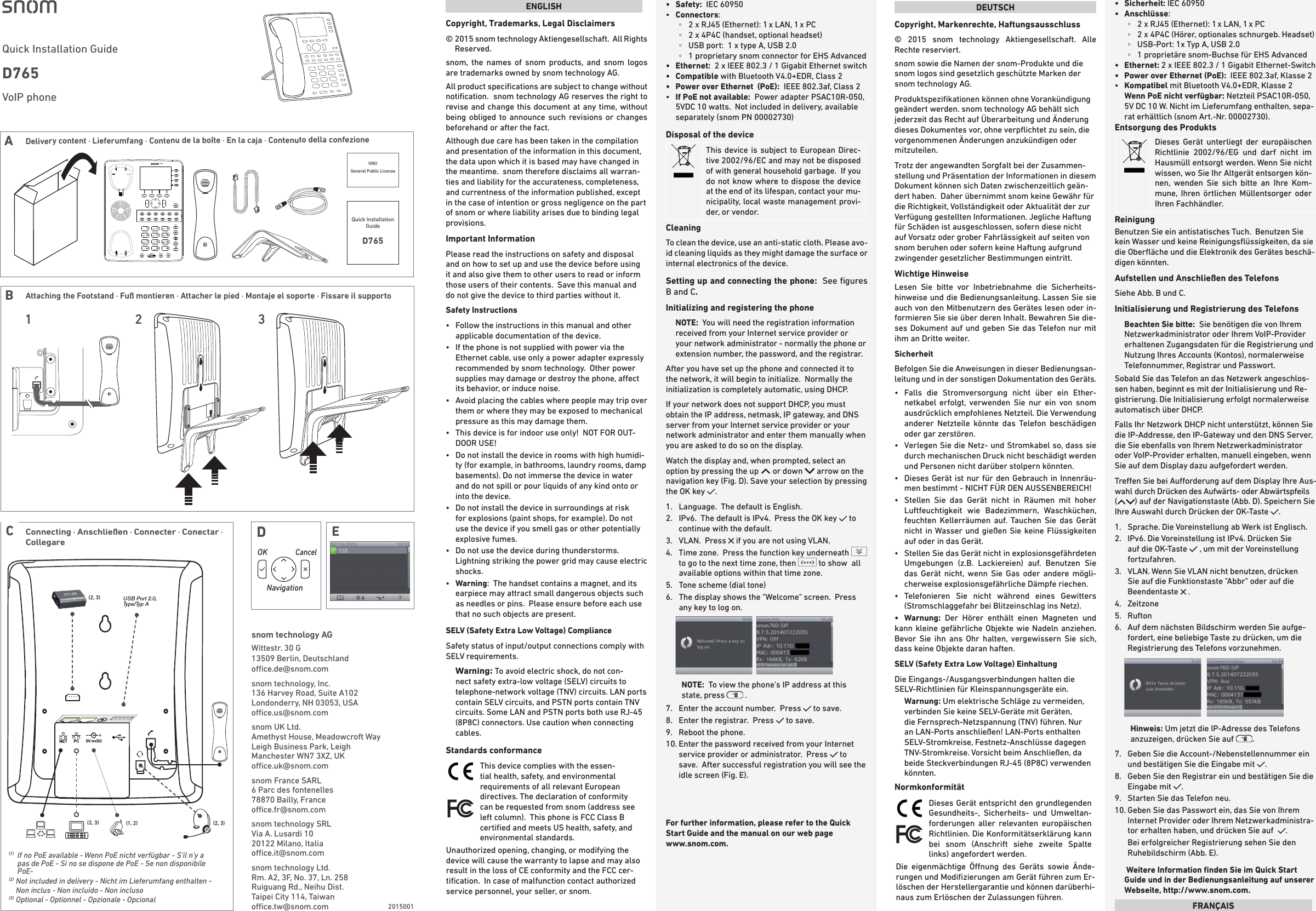 USB Port 2.0, Type/Typ A(2, 3)(2, 3)(2, 3) (1, 2)(1)   If no PoE available - Wenn PoE nicht verfügbar - S&apos;il n&apos;y a pas de PoE - Si no se dispone de PoE - Se non disponibile PoE-(2)   Not included in delivery - Nicht im Lieferumfang enthalten - Non inclus - Non incluido - Non incluso(3)   Optional - Optionnel - Opzionale - OpcionalConnecting · Anschließen · Connecter · Conectar · Collegare  CENGLISHCopyright, Trademarks, Legal Disclaimers©  2015 snom technology Aktiengesellschaft.  All Rights Reserved.  snom, the names of snom products, and snom logos are trademarks owned by snom technology AG.  All product speciﬁcations are subject to change without notiﬁcation.  snom technology AG reserves the right to revise and change this document at any time, without being obliged to announce such revisions or changes beforehand or after the fact. Although due care has been taken in the compilation and presentation of the information in this document, the data upon which it is based may have changed in the meantime.  snom therefore disclaims all warran-ties and liability for the accurateness, completeness, and currentness of the information published, except in the case of intention or gross negligence on the part of snom or where liability arises due to binding legal provisions.Important InformationPlease read the instructions on safety and disposal and on how to set up and use the device before using it and also give them to other users to read or inform those users of their contents.  Save this manual and do not give the device to third parties without it.Safety Instructions•   Follow the instructions in this manual and other applicable documentation of the device.•   If the phone is not supplied with power via the Ethernet cable, use only a power adapter expressly recommended by snom technology.  Other power supplies may damage or destroy the phone, aect its behavior, or induce noise.•   Avoid placing the cables where people may trip over them or where they may be exposed to mechanical pressure as this may damage them.  •   This device is for indoor use only!  NOT FOR OUT-DOOR USE!•   Do not install the device in rooms with high humidi-ty (for example, in bathrooms, laundry rooms, damp basements). Do not immerse the device in water and do not spill or pour liquids of any kind onto or into the device.•   Do not install the device in surroundings at risk for explosions (paint shops, for example). Do not use the device if you smell gas or other potentially explosive fumes.•   Do not use the device during thunderstorms.  Lightning striking the power grid may cause electric shocks.•   Warning:  The handset contains a magnet, and its earpiece may attract small dangerous objects such as needles or pins.  Please ensure before each use that no such objects are present.SELV (Safety Extra Low Voltage) ComplianceSafety status of input/output connections comply with SELV requirements.Warning: To avoid electric shock, do not con-nect safety extra-low voltage (SELV) circuits to telephone-network voltage (TNV) circuits. LAN ports contain SELV circuits, and PSTN ports contain TNV circuits. Some LAN and PSTN ports both use RJ-45 (8P8C) connectors. Use caution when connecting cables.Standards conformance  This device complies with the essen-tial health, safety, and environmental requirements of all relevant European directives. The declaration of conformity can be requested from snom (address see left column).  This phone is FCC Class B certiﬁed and meets US health, safety, and environmental standards.Unauthorized opening, changing, or modifying the device will cause the warranty to lapse and may also result in the loss of CE conformity and the FCC cer-tiﬁcation.  In case of malfunction contact authorized service personnel, your seller, or snom.•   Safety:  IEC 60950•   Connectors:   ◦2 x RJ45 (Ethernet): 1 x LAN, 1 x PC  ◦2 x 4P4C (handset, optional headset) ◦USB port:  1 x type A, USB 2.0 ◦1 proprietary snom connector for EHS Advanced•   Ethernet:   2 x IEEE 802.3 / 1 Gigabit Ethernet switch•   Compatible  with Bluetooth V4.0+EDR, Class 2 •  Power over Ethernet  (PoE):  IEEE 802.3af, Class 2•   If PoE not available:  Power adapter PSAC10R-050, 5VDC 10 watts.  Not included in delivery, available separately (snom PN 00002730) Disposal of the device  This device is subject to European Direc-tive 2002/96/EC and may not be disposed of with general household garbage.  If you do not know where to dispose the device at the end of its lifespan, contact your mu-nicipality, local waste management provi-der, or vendor.CleaningTo clean the device, use an anti-static cloth. Please avo-id cleaning liquids as they might damage the surface or internal electronics of the device.Setting up and connecting the phone:  See ﬁgures B and C.Initializing and registering the phoneNOTE:  You will need the registration information received from your Internet service provider or your network administrator - normally the phone or extension number, the password, and the registrar.After you have set up the phone and connected it to the network, it will begin to initialize.  Normally the initialization is completely automatic, using DHCP.  If your network does not support DHCP, you must obtain the IP address, netmask, IP gateway, and DNS server from your Internet service provider or your network administrator and enter them manually when you are asked to do so on the display.Watch the display and, when prompted, select an option by pressing the up   or down   arrow on the navigation key (Fig. D). Save your selection by pressing the OK key  .   1.  Language.  The default is English. 2.   IPv6.  The default is IPv4.  Press the OK key   to continue with the default.3.   VLAN.  Press   if you are not using VLAN.4.   Time zone.  Press the function key underneath   to go to the next time zone, then   to show  all available options within that time zone.  5.  Tone scheme (dial tone) 6.   The display shows the &quot;Welcome&quot; screen.  Press any key to log on.        NOTE:  To view the phone&apos;s IP address at this state, press   .7.  Enter the account number.  Press   to save.8.  Enter the registrar.  Press   to save.9.  Reboot the phone.10.  Enter the password received from your Internet service provider or administrator.  Press   to save.  After successful registration you will see the idle screen (Fig. E). For further information, please refer to the Quick Start Guide and the manual on our web page  www.snom.com.snom technology AGWittestr. 30 G13509 Berlin, Deutschlandoce.de@snom.comsnom technology, Inc.136 Harvey Road, Suite A102Londonderry, NH 03053, USAoce.us@snom.comsnom UK Ltd.Amethyst House, Meadowcroft WayLeigh Business Park, LeighManchester WN7 3XZ, UKoce.uk@snom.comsnom France SARL6 Parc des fontenelles78870 Bailly, Franceoce.fr@snom.comsnom technology SRLVia A. Lusardi 1020122 Milano, Italiaoce.it@snom.com      snom technology Ltd.Rm. A2, 3F, No. 37, Ln. 258Ruiguang Rd., Neihu Dist.Taipei City 114, Taiwanoce.tw@snom.com  DEUTSCHCopyright, Markenrechte, Haftungsausschluss© 2015 snom technology Aktiengesellschaft. Alle Rechte reserviert.snom sowie die Namen der snom-Produkte und die snom logos sind gesetzlich geschützte Marken der snom technology AG.Produktspeziﬁkationen können ohne Vorankündigung geändert werden. snom technology AG behält sich jederzeit das Recht auf Überarbeitung und Änderung dieses Dokumentes vor, ohne verpﬂichtet zu sein, die vorgenommenen Änderungen anzukündigen oder mitzuteilen.Trotz der angewandten Sorgfalt bei der Zusammen-stellung und Präsentation der Informationen in diesem Dokument können sich Daten zwischenzeitlich geän-dert haben.  Daher übernimmt snom keine Gewähr für die Richtigkeit, Vollständigkeit oder Aktualität der zur Verfügung gestellten Informationen. Jegliche Haftung für Schäden ist ausgeschlossen, sofern diese nicht auf Vorsatz oder grober Fahrlässigkeit auf seiten von snom beruhen oder sofern keine Haftung aufgrund zwingender gesetzlicher Bestimmungen eintritt. Wichtige HinweiseLesen Sie bitte vor Inbetriebnahme die Sicherheits-hinweise und die Bedienungsanleitung. Lassen Sie sie auch von den Mitbenutzern des Gerätes lesen oder in-formieren Sie sie über deren Inhalt. Bewahren Sie die-ses Dokument auf und geben Sie das Telefon nur mit ihm an Dritte weiter.SicherheitBefolgen Sie die Anweisungen in dieser Bedienungsan-leitung und in der sonstigen Dokumentation des Geräts.•    Falls die Stromversorgung nicht über ein Ether-netkabel erfolgt, verwenden Sie nur ein von snom ausdrücklich empfohlenes Netzteil. Die Verwendung anderer Netzteile könnte das Telefon beschädigen oder gar zerstören.•   Verlegen Sie die Netz- und Stromkabel so, dass sie durch mechanischen Druck nicht beschädigt werden und Personen nicht darüber stolpern könnten.  •   Dieses Gerät ist nur für den Gebrauch in Innenräu-men bestimmt - NICHT FÜR DEN AUSSENBEREICH!•   Stellen Sie das Gerät nicht in Räumen mit hoher Luftfeuchtigkeit wie Badezimmern, Waschküchen, feuchten Kellerräumen auf. Tauchen Sie das Gerät nicht in Wasser und gießen Sie keine Flüssigkeiten auf oder in das Gerät.•   Stellen Sie das Gerät nicht in explosionsgefährdeten Umgebungen (z.B. Lackiereien) auf. Benutzen Sie das Gerät nicht, wenn Sie Gas oder andere mögli-cherweise explosionsgefährliche Dämpfe riechen.•   Telefonieren Sie nicht während eines Gewitters (Stromschlaggefahr bei Blitzeinschlag ins Netz).•  Warnung: Der Hörer enthält einen Magneten und kann kleine gefährliche Objekte wie Nadeln anziehen. Bevor Sie ihn ans Ohr halten, vergewissern Sie sich, dass keine Objekte daran haften.SELV (Safety Extra Low Voltage) EinhaltungDie Eingangs-/Ausgangsverbindungen halten die SELV-Richtlinien für Kleinspannungsgeräte ein.Warnung: Um elektrische Schläge zu vermeiden, verbinden Sie keine SELV-Geräte mit Geräten, die Fernsprech-Netzspannung (TNV) führen. Nur an LAN-Ports anschließen! LAN-Ports enthalten SELV-Stromkreise, Festnetz-Anschlüsse dagegen TNV-Stromkreise. Vorsicht beim Anschließen, da beide Steckverbindungen RJ-45 (8P8C) verwenden könnten.Normkonformität  Dieses Gerät entspricht den grundlegenden Gesundheits-, Sicherheits- und Umweltan-forderungen aller relevanten europäischen Richtlinien. Die Konformitätserklärung kann bei snom (Anschrift siehe zweite Spalte links) angefordert werden.Die eigenmächtige Önung des Geräts sowie Ände-rungen und Modiﬁzierungen am Gerät führen zum Er-löschen der Herstellergarantie und können darüberhi-naus zum Erlöschen der Zulassungen führen. •   Sicherheit: IEC 60950•   Anschlüsse:  ◦2 x RJ45 (Ethernet): 1 x LAN, 1 x PC  ◦2 x 4P4C (Hörer, optionales schnurgeb. Headset) ◦USB-Port: 1x Typ A, USB 2.0 ◦1 proprietäre snom-Buchse für EHS Advanced•   Ethernet:  2 x IEEE 802.3 / 1 Gigabit Ethernet-Switch•  Power over Ethernet (PoE):  IEEE 802.3af, Klasse 2•   Kompatibel mit Bluetooth V4.0+EDR, Klasse 2  Wenn PoE nicht verfügbar: Netzteil PSAC10R-050, 5V DC 10 W. Nicht im Lieferumfang enthalten, sepa-rat erhältlich (snom Art.-Nr. 00002730).Entsorgung des Produkts  Dieses Gerät unterliegt der europäischen Richtlinie 2002/96/EG und darf nicht im Hausmüll entsorgt werden. Wenn Sie nicht wissen, wo Sie Ihr Altgerät entsorgen kön-nen, wenden Sie sich bitte an Ihre Kom-mune, Ihren örtlichen Müllentsorger oder Ihren Fachhändler.ReinigungBenutzen Sie ein antistatisches Tuch.  Benutzen Sie kein Wasser und keine Reinigungsﬂüssigkeiten, da sie die Oberﬂäche und die Elektronik des Gerätes beschä-digen könnten.Aufstellen und Anschließen des TelefonsSiehe Abb. B und C. Initialisierung und Registrierung des TelefonsBeachten Sie bitte:  Sie benötigen die von Ihrem Netzwerkadministrator oder Ihrem VoIP-Provider erhaltenen Zugangsdaten für die Registrierung und Nutzung Ihres Accounts (Kontos), normalerweise Telefonnummer, Registrar und Passwort.  Sobald Sie das Telefon an das Netzwerk angeschlos-sen haben, beginnt es mit der Initialisierung und Re-gistrierung. Die Initialisierung erfolgt normalerweise automatisch über DHCP. Falls Ihr Netzwork DHCP nicht unterstützt, können Sie die IP-Addresse, den IP-Gateway und den DNS Server, die Sie ebenfalls von Ihrem Netzwerkadministrator oder VoIP-Provider erhalten, manuell eingeben, wenn Sie auf dem Display dazu aufgefordert werden. Treen Sie bei Auorderung auf dem Display Ihre Aus-wahl durch Drücken des Aufwärts- oder Abwärtspfeils  () auf der Navigationstaste (Abb. D). Speichern Sie Ihre Auswahl durch Drücken der OK-Taste  .1.   Sprache. Die Voreinstellung ab Werk ist Englisch.2.   IPv6. Die Voreinstellung ist IPv4. Drücken Sie auf die OK-Taste   , um mit der Voreinstellung fortzufahren.3.   VLAN. Wenn Sie VLAN nicht benutzen, drücken Sie auf die Funktionstaste &quot;Abbr&quot; oder auf die Beendentaste   .4.  Zeitzone 5.  Rufton 6.   Auf dem nächsten Bildschirm werden Sie aufge-fordert, eine beliebige Taste zu drücken, um die Registrierung des Telefons vorzunehmen.         Hinweis: Um jetzt die IP-Adresse des Telefons anzuzeigen, drücken Sie auf  .  7.   Geben Sie die Account-/Nebenstellennummer ein und bestätigen Sie die Eingabe mit  . 8.   Geben Sie den Registrar ein und bestätigen Sie die Eingabe mit  . 9.  Starten Sie das Telefon neu.10.  Geben Sie das Passwort ein, das Sie von Ihrem Internet Provider oder Ihrem Netzwerkadministra-tor erhalten haben, und drücken Sie auf   .  Bei erfolgreicher Registrierung sehen Sie den Ruhebildschirm (Abb. E).  Weitere Information ﬁnden Sie im Quick Start Guide und in der Bedienungsanleitung auf unserer Webseite, http://www.snom.com.FRANÇAIS2015001DENavigationOK                CancelVoIP phone Quick Installation Guide D765 BAttaching the Footstand · Fuß montieren · Attacher le pied · Montaje el soporte · Fissare il supporto 1 32ADGNU General Public License Quick Installation GuideD765Delivery content · Lieferumfang · Contenu de la boîte · En la caja · Contenuto della confezione 