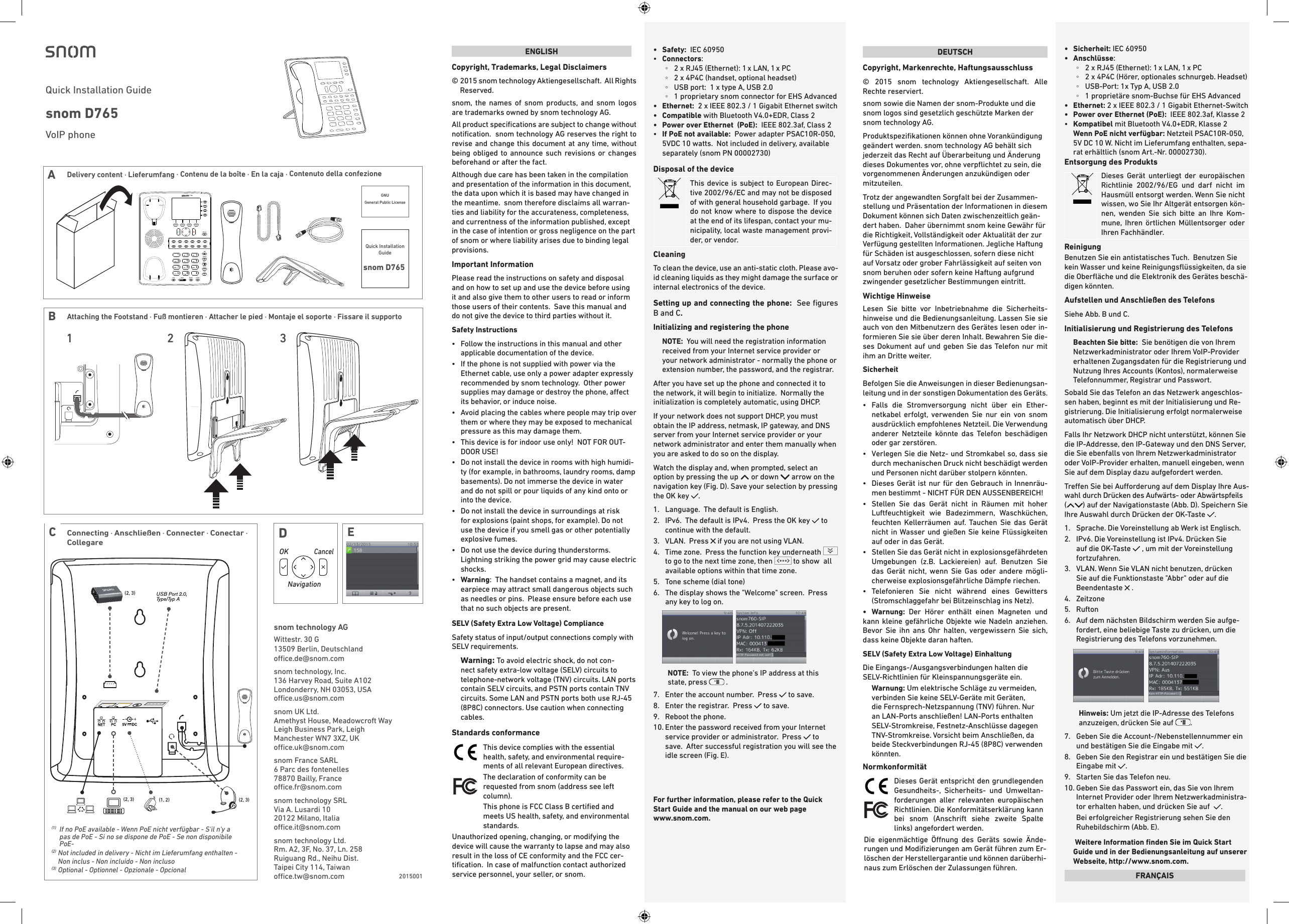 USB Port 2.0, Type/Typ A(2, 3)(2, 3)(2, 3) (1, 2)(1)   If no PoE available - Wenn PoE nicht verfügbar - S&apos;il n&apos;y a pas de PoE - Si no se dispone de PoE - Se non disponibile PoE-(2)   Not included in delivery - Nicht im Lieferumfang enthalten - Non inclus - Non incluido - Non incluso(3)   Optional - Optionnel - Opzionale - OpcionalConnecting · Anschließen · Connecter · Conectar · Collegare  CENGLISHCopyright, Trademarks, Legal Disclaimers©  2015 snom technology Aktiengesellschaft.  All Rights Reserved.  snom, the names of snom products, and snom logos are trademarks owned by snom technology AG.  All product speciﬁcations are subject to change without notiﬁcation.  snom technology AG reserves the right to revise and change this document at any time, without being obliged to announce such revisions or changes beforehand or after the fact. Although due care has been taken in the compilation and presentation of the information in this document, the data upon which it is based may have changed in the meantime.  snom therefore disclaims all warran-ties and liability for the accurateness, completeness, and currentness of the information published, except in the case of intention or gross negligence on the part of snom or where liability arises due to binding legal provisions.Important InformationPlease read the instructions on safety and disposal and on how to set up and use the device before using it and also give them to other users to read or inform those users of their contents.  Save this manual and do not give the device to third parties without it.Safety Instructions•   Follow the instructions in this manual and other applicable documentation of the device.•   If the phone is not supplied with power via the Ethernet cable, use only a power adapter expressly recommended by snom technology.  Other power supplies may damage or destroy the phone, aect its behavior, or induce noise.•   Avoid placing the cables where people may trip over them or where they may be exposed to mechanical pressure as this may damage them.•   This device is for indoor use only!  NOT FOR OUT-DOOR USE!•  Do not install the device in rooms with high humidi-ty (for example, in bathrooms, laundry rooms, damp basements). Do not immerse the device in water and do not spill or pour liquids of any kind onto or into the device.•  Do not install the device in surroundings at risk for explosions (paint shops, for example). Do not use the device if you smell gas or other potentially explosive fumes.•  Do not use the device during thunderstorms.Lightning striking the power grid may cause electric shocks.•  Warning:  The handset contains a magnet, and its earpiece may attract small dangerous objects such as needles or pins.  Please ensure before each use that no such objects are present.SELV (Safety Extra Low Voltage) ComplianceSafety status of input/output connections comply with SELV requirements.Warning: To avoid electric shock, do not con-nect safety extra-low voltage (SELV) circuits to telephone-network voltage (TNV) circuits. LAN ports contain SELV circuits, and PSTN ports contain TNV circuits. Some LAN and PSTN ports both use RJ-45 (8P8C) connectors. Use caution when connecting cables.Standards conformanceThis device complies with the essential health, safety, and environmental require-ments of all relevant European directives. The declaration of conformity can be requested from snom (address see left column). This phone is FCC Class B certiﬁed and meets US health, safety, and environmental standards.Unauthorized opening, changing, or modifying the device will cause the warranty to lapse and may also result in the loss of CE conformity and the FCC cer-tiﬁcation.  In case of malfunction contact authorized service personnel, your seller, or snom.•   Safety:  IEC 60950•  Connectors: ◦2 x RJ45 (Ethernet): 1 x LAN, 1 x PC  ◦2 x 4P4C (handset, optional headset) ◦USB port:  1 x type A, USB 2.0 ◦1 proprietary snom connector for EHS Advanced•   Ethernet:   2 x IEEE 802.3 / 1 Gigabit Ethernet switch•   Compatible  with Bluetooth V4.0+EDR, Class 2 •  Power over Ethernet  (PoE):  IEEE 802.3af, Class 2•  If PoE not available:  Power adapter PSAC10R-050, 5VDC 10 watts.  Not included in delivery, available separately (snom PN 00002730) Disposal of the deviceThis device is subject to European Direc-tive 2002/96/EC and may not be disposed of with general household garbage.  If you do not know where to dispose the device at the end of its lifespan, contact your mu-nicipality, local waste management provi-der, or vendor.CleaningTo clean the device, use an anti-static cloth. Please avo-id cleaning liquids as they might damage the surface or internal electronics of the device.Setting up and connecting the phone:  See ﬁgures B and C.Initializing and registering the phoneNOTE:  You will need the registration information received from your Internet service provider or your network administrator - normally the phone or extension number, the password, and the registrar.After you have set up the phone and connected it to the network, it will begin to initialize.  Normally the initialization is completely automatic, using DHCP.  If your network does not support DHCP, you must obtain the IP address, netmask, IP gateway, and DNS server from your Internet service provider or your network administrator and enter them manually when you are asked to do so on the display.Watch the display and, when prompted, select an option by pressing the up   or down   arrow on the navigation key (Fig. D). Save your selection by pressing the OK key  .   1.  Language.  The default is English. 2.   IPv6.  The default is IPv4.  Press the OK key   to continue with the default.3.   VLAN.  Press   if you are not using VLAN.4.   Time zone.  Press the function key underneath to go to the next time zone, then   to show  all available options within that time zone.5.  Tone scheme (dial tone) 6.   The display shows the &quot;Welcome&quot; screen.  Press any key to log on.    NOTE:  To view the phone&apos;s IP address at this state, press   .7.  Enter the account number.  Press   to save.8.  Enter the registrar.  Press   to save.9.  Reboot the phone.10.  Enter the password received from your Internet service provider or administrator.  Press   to save.  After successful registration you will see the idle screen (Fig. E).For further information, please refer to the Quick Start Guide and the manual on our web page  www.snom.com.snom technology AGWittestr. 30 G13509 Berlin, Deutschlandoce.de@snom.comsnom technology, Inc.136 Harvey Road, Suite A102Londonderry, NH 03053, USAoce.us@snom.comsnom UK Ltd.Amethyst House, Meadowcroft WayLeigh Business Park, LeighManchester WN7 3XZ, UKoce.uk@snom.comsnom France SARL6 Parc des fontenelles78870 Bailly, Franceoce.fr@snom.comsnom technology SRLVia A. Lusardi 1020122 Milano, Italiaoce.it@snom.com      snom technology Ltd.Rm. A2, 3F, No. 37, Ln. 258Ruiguang Rd., Neihu Dist.Taipei City 114, Taiwanoce.tw@snom.com  DEUTSCHCopyright, Markenrechte, Haftungsausschluss© 2015 snom technology Aktiengesellschaft. Alle Rechte reserviert.snom sowie die Namen der snom-Produkte und die snom logos sind gesetzlich geschützte Marken der snom technology AG.Produktspeziﬁkationen können ohne Vorankündigung geändert werden. snom technology AG behält sich jederzeit das Recht auf Überarbeitung und Änderung dieses Dokumentes vor, ohne verpﬂichtet zu sein, die vorgenommenen Änderungen anzukündigen oder mitzuteilen.Trotz der angewandten Sorgfalt bei der Zusammen-stellung und Präsentation der Informationen in diesem Dokument können sich Daten zwischenzeitlich geän-dert haben.  Daher übernimmt snom keine Gewähr für die Richtigkeit, Vollständigkeit oder Aktualität der zur Verfügung gestellten Informationen. Jegliche Haftung für Schäden ist ausgeschlossen, sofern diese nicht auf Vorsatz oder grober Fahrlässigkeit auf seiten von snom beruhen oder sofern keine Haftung aufgrund zwingender gesetzlicher Bestimmungen eintritt. Wichtige HinweiseLesen Sie bitte vor Inbetriebnahme die Sicherheits-hinweise und die Bedienungsanleitung. Lassen Sie sie auch von den Mitbenutzern des Gerätes lesen oder in-formieren Sie sie über deren Inhalt. Bewahren Sie die-ses Dokument auf und geben Sie das Telefon nur mit ihm an Dritte weiter.SicherheitBefolgen Sie die Anweisungen in dieser Bedienungsan-leitung und in der sonstigen Dokumentation des Geräts.•    Falls die Stromversorgung nicht über ein Ether-netkabel erfolgt, verwenden Sie nur ein von snomausdrücklich empfohlenes Netzteil. Die Verwendung anderer Netzteile könnte das Telefon beschädigenoder gar zerstören.•   Verlegen Sie die Netz- und Stromkabel so, dass siedurch mechanischen Druck nicht beschädigt werden und Personen nicht darüber stolpern könnten.•   Dieses Gerät ist nur für den Gebrauch in Innenräu-men bestimmt - NICHT FÜR DEN AUSSENBEREICH!•   Stellen Sie das Gerät nicht in Räumen mit hoherLuftfeuchtigkeit wie Badezimmern, Waschküchen,feuchten Kellerräumen auf. Tauchen Sie das Gerätnicht in Wasser und gießen Sie keine Flüssigkeitenauf oder in das Gerät.•   Stellen Sie das Gerät nicht in explosionsgefährdeten Umgebungen (z.B. Lackiereien) auf. Benutzen Siedas Gerät nicht, wenn Sie Gas oder andere mögli-cherweise explosionsgefährliche Dämpfe riechen.•   Telefonieren Sie nicht während eines Gewitters(Stromschlaggefahr bei Blitzeinschlag ins Netz).•  Warnung: Der Hörer enthält einen Magneten undkann kleine gefährliche Objekte wie Nadeln anziehen. Bevor Sie ihn ans Ohr halten, vergewissern Sie sich, dass keine Objekte daran haften.SELV (Safety Extra Low Voltage) EinhaltungDie Eingangs-/Ausgangsverbindungen halten die SELV-Richtlinien für Kleinspannungsgeräte ein.Warnung: Um elektrische Schläge zu vermeiden, verbinden Sie keine SELV-Geräte mit Geräten, die Fernsprech-Netzspannung (TNV) führen. Nur an LAN-Ports anschließen! LAN-Ports enthalten SELV-Stromkreise, Festnetz-Anschlüsse dagegen TNV-Stromkreise. Vorsicht beim Anschließen, da beide Steckverbindungen RJ-45 (8P8C) verwenden könnten.NormkonformitätDieses Gerät entspricht den grundlegenden Gesundheits-, Sicherheits- und Umweltan-forderungen aller relevanten europäischen Richtlinien. Die Konformitätserklärung kann bei snom (Anschrift siehe zweite Spalte links) angefordert werden.Die eigenmächtige Önung des Geräts sowie Ände-rungen und Modiﬁzierungen am Gerät führen zum Er-löschen der Herstellergarantie und können darüberhi-naus zum Erlöschen der Zulassungen führen. •   Sicherheit: IEC 60950• Anschlüsse:  ◦2 x RJ45 (Ethernet): 1 x LAN, 1 x PC  ◦2 x 4P4C (Hörer, optionales schnurgeb. Headset) ◦USB-Port: 1x Typ A, USB 2.0 ◦1 proprietäre snom-Buchse für EHS Advanced• Ethernet:  2 x IEEE 802.3 / 1 Gigabit Ethernet-Switch• Power over Ethernet (PoE):  IEEE 802.3af, Klasse 2•  Kompatibel mit Bluetooth V4.0+EDR, Klasse 2 Wenn PoE nicht verfügbar: Netzteil PSAC10R-050, 5V DC 10 W. Nicht im Lieferumfang enthalten, sepa-rat erhältlich (snom Art.-Nr. 00002730).Entsorgung des ProduktsDieses Gerät unterliegt der europäischen Richtlinie 2002/96/EG und darf nicht im Hausmüll entsorgt werden. Wenn Sie nicht wissen, wo Sie Ihr Altgerät entsorgen kön-nen, wenden Sie sich bitte an Ihre Kom-mune, Ihren örtlichen Müllentsorger oder Ihren Fachhändler.ReinigungBenutzen Sie ein antistatisches Tuch.  Benutzen Sie kein Wasser und keine Reinigungsﬂüssigkeiten, da sie die Oberﬂäche und die Elektronik des Gerätes beschä-digen könnten.Aufstellen und Anschließen des TelefonsSiehe Abb. B und C. Initialisierung und Registrierung des TelefonsBeachten Sie bitte:  Sie benötigen die von Ihrem Netzwerkadministrator oder Ihrem VoIP-Provider erhaltenen Zugangsdaten für die Registrierung und Nutzung Ihres Accounts (Kontos), normalerweise Telefonnummer, Registrar und Passwort.  Sobald Sie das Telefon an das Netzwerk angeschlos-sen haben, beginnt es mit der Initialisierung und Re-gistrierung. Die Initialisierung erfolgt normalerweise automatisch über DHCP. Falls Ihr Netzwork DHCP nicht unterstützt, können Sie die IP-Addresse, den IP-Gateway und den DNS Server, die Sie ebenfalls von Ihrem Netzwerkadministrator oder VoIP-Provider erhalten, manuell eingeben, wenn Sie auf dem Display dazu aufgefordert werden. Treen Sie bei Auorderung auf dem Display Ihre Aus-wahl durch Drücken des Aufwärts- oder Abwärtspfeils  () auf der Navigationstaste (Abb. D). Speichern Sie Ihre Auswahl durch Drücken der OK-Taste  .1.   Sprache. Die Voreinstellung ab Werk ist Englisch.2.   IPv6. Die Voreinstellung ist IPv4. Drücken Sie auf die OK-Taste   , um mit der Voreinstellung fortzufahren.3.   VLAN. Wenn Sie VLAN nicht benutzen, drücken Sie auf die Funktionstaste &quot;Abbr&quot; oder auf die Beendentaste   .4.  Zeitzone 5.  Rufton 6.   Auf dem nächsten Bildschirm werden Sie aufge-fordert, eine beliebige Taste zu drücken, um die Registrierung des Telefons vorzunehmen.    Hinweis: Um jetzt die IP-Adresse des Telefons anzuzeigen, drücken Sie auf  .  7.   Geben Sie die Account-/Nebenstellennummer ein und bestätigen Sie die Eingabe mit  . 8.   Geben Sie den Registrar ein und bestätigen Sie die Eingabe mit  . 9.  Starten Sie das Telefon neu.10.  Geben Sie das Passwort ein, das Sie von Ihrem Internet Provider oder Ihrem Netzwerkadministra-tor erhalten haben, und drücken Sie auf   .Bei erfolgreicher Registrierung sehen Sie den Ruhebildschirm (Abb. E).  Weitere Information ﬁnden Sie im Quick Start Guide und in der Bedienungsanleitung auf unserer Webseite, http://www.snom.com.FRANÇAIS2015001DENavigationOK                CancelVoIP phone Quick Installation Guide snom D765 BAttaching the Footstand · Fuß montieren · Attacher le pied · Montaje el soporte · Fissare il supporto 1 32ADGNU General Public License Quick Installation Guidesnom D765Delivery content · Lieferumfang · Contenu de la boîte · En la caja · Contenuto della confezione 
