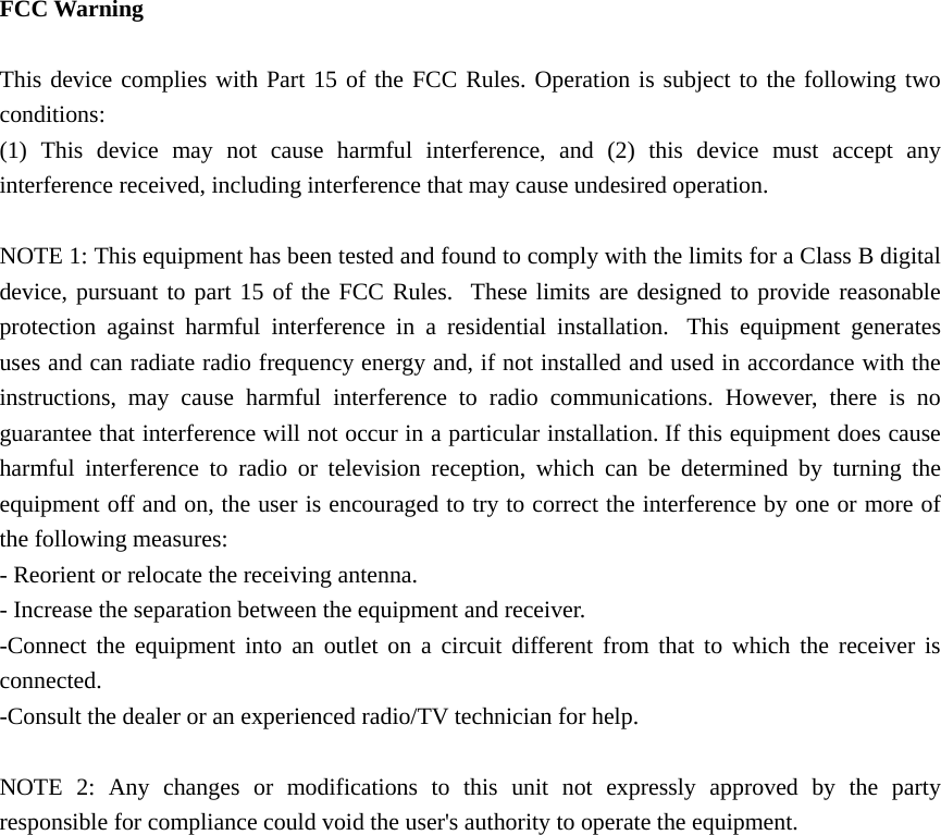  FCC Warning  This device complies with Part 15 of the FCC Rules. Operation is subject to the following two conditions: (1) This device may not cause harmful interference, and (2) this device must accept any interference received, including interference that may cause undesired operation.  NOTE 1: This equipment has been tested and found to comply with the limits for a Class B digital device, pursuant to part 15 of the FCC Rules.  These limits are designed to provide reasonable protection against harmful interference in a residential installation.  This equipment generates uses and can radiate radio frequency energy and, if not installed and used in accordance with the instructions, may cause harmful interference to radio communications. However, there is no guarantee that interference will not occur in a particular installation. If this equipment does cause harmful interference to radio or television reception, which can be determined by turning the equipment off and on, the user is encouraged to try to correct the interference by one or more of the following measures: - Reorient or relocate the receiving antenna. - Increase the separation between the equipment and receiver. -Connect the equipment into an outlet on a circuit different from that to which the receiver is connected. -Consult the dealer or an experienced radio/TV technician for help.  NOTE 2: Any changes or modifications to this unit not expressly approved by the party responsible for compliance could void the user's authority to operate the equipment.  