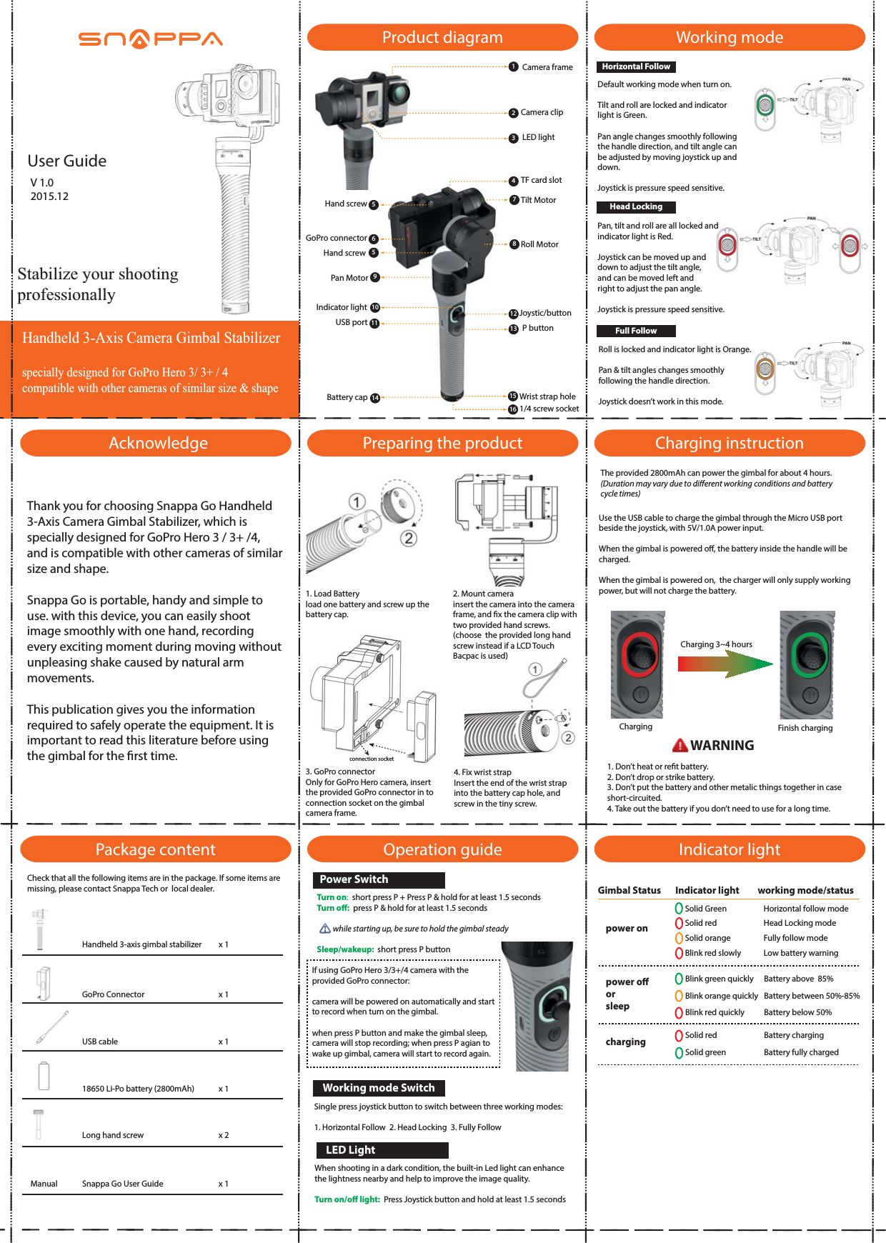 Handheld 3-Axis Camera Gimbal Stabilizer specially designed for GoPro Hero 3/ 3+ / 4compatible with other cameras of similar size &amp; shapeStabilize your shooting professionallyUser GuideAcknowledgeThank you for choosing Snappa Go Handheld 3-Axis Camera Gimbal Stabilizer, which is specially designed for GoPro Hero 3 / 3+ /4, and is compatible with other cameras of similar size and shape.Snappa Go is portable, handy and simple to use. with this device, you can easily shoot image smoothly with one hand, recording every exciting moment during moving without unpleasing shake caused by natural arm movements.This publication gives you the information required to safely operate the equipment. It is important to read this literature before using the gimbal for the rst time.Package contentProduct diagramPreparing the productOperation guide Indicator lightWorking modeCharging instruction1234561014 1516Camera frameCamera clipLED lightTF card slotJoystic/buttonP buttonWrist strap holeHand screwGoPro connectorHand screwIndicator lightUSB portBattery cap1/4 screw socket1. Load Batteryload one battery and screw up the battery cap.2. Mount camerainsert the camera into the camera frame, and x the camera clip with two provided hand screws. (choose  the provided long hand screw instead if a LCD Touch Bacpac is used)3. GoPro connectorOnly for GoPro Hero camera, insert the provided GoPro connector in to connection socket on the gimbal  camera frame.4. Fix wrist strapInsert the end of the wrist strap into the battery cap hole, and screw in the tiny screw.789Tilt MotorRoll MotorPan Motor5111213Turn on:  short press P + Press P &amp; hold for at least 1.5 secondsTurn o:  press P &amp; hold for at least 1.5 seconds          while starting up, be sure to hold the gimbal steadySleep/wakeup:  short press P buttonSingle press joystick button to switch between three working modes: 1. Horizontal Follow  2. Head Locking  3. Fully Followconnection socketIf using GoPro Hero 3/3+/4 camera with the provided GoPro connector:camera will be powered on automatically and start to record when turn on the gimbal.when press P button and make the gimbal sleep, camera will stop recording; when press P agian to wake up gimbal, camera will start to record again.Power SwitchWorking mode SwitchHorizontal FollowDefault working mode when turn on.Tilt and roll are locked and indicator light is Green.Pan angle changes smoothly following the handle direction, and tilt angle can be adjusted by moving joystick up and down.Joystick is pressure speed sensitive.Head LockingFull FollowPan, tilt and roll are all locked andindicator light is Red. Joystick can be moved up and down to adjust the tilt angle, and can be moved left and right to adjust the pan angle. Joystick is pressure speed sensitive.Roll is locked and indicator light is Orange.Pan &amp; tilt angles changes smoothly following the handle direction.Joystick doesn&rsquo;t work in this mode.Use the USB cable to charge the gimbal through the Micro USB port beside the joystick, with 5V/1.0A power input.When the gimbal is powered o, the battery inside the handle will be charged.When the gimbal is powered on,  the charger will only supply working power, but will not charge the battery.Check that all the following items are in the package. If some items are missing, please contact Snappa Tech or  local dealer. Handheld 3-axis gimbal stabilizerGoPro Connectorx 1x 118650 Li-Po battery (2800mAh)Snappa Go User GuideUSB cable x 1x 1Long hand screw x 2x 1LED LightWhen shooting in a dark condition, the built-in Led light can enhance the lightness nearby and help to improve the image quality.Turn on/o light:  Press Joystick button and hold at least 1.5 secondsCharging 3~4 hoursCharging Finish charging1. Don&rsquo;t heat or ret battery.2. Don&rsquo;t drop or strike battery.3. Don&rsquo;t put the battery and other metalic things together in case short-circuited.4. Take out the battery if you don&rsquo;t need to use for a long time.WARNINGGimbal Status       Indicator light         working mode/status power onSolid Green Horizontal follow modeHead Locking modeFully follow modeLow battery warningBattery between 50%-85%Battery above  85%Battery below 50%Battery chargingBattery fully chargedSolid redSolid orangeBlink red slowlyBlink green quicklyBlink orange quicklyBlink red quicklySolid redSolid greenpower oorsleepchargingManualV 1.02015.12The provided 2800mAh can power the gimbal for about 4 hours. (Duration may vary due to dierent working conditions and battery cycle times)