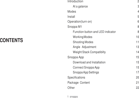         CONTENTS Introduction  2 At a galance  3 Modes  4 Install  5 Operation(turn on)  6 Snoppa M1  8 Function button and LED indicator  8 Working Modes  10 Shooting Modes  11 Angle  Adjustment  13 Weight Stack Compatibilty  14 Snoppa App  15 Download and Installation  15 Connect Snoppa App  15 Snoppa App Settings  17 Specifications  20 Package  Content  21 Other  22 1  snoppa 