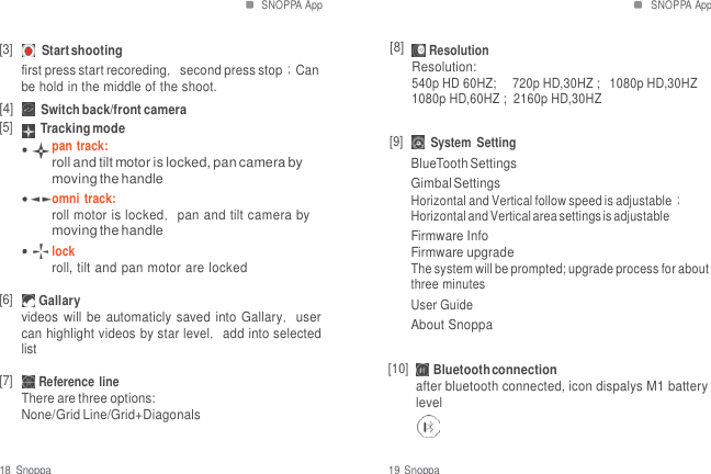 SNOPPA App SNOPPA App   [3] Start shooting first press start recoreding，second press stop；Can be hold in the middle of the shoot. [4] Switch back/front camera [5] Tracking mode [8]  Resolution Resolution: 540p HD 60HZ;     720p HD,30HZ ;  1080p HD,30HZ 1080p HD,60HZ ;  2160p HD,30HZ pan track: roll and tilt motor is locked, pan camera by moving the handle omni  track: roll motor is locked，pan and tilt camera by moving the handle lock roll, tilt and pan motor are locked  [6] Gallary videos will be automaticly saved into Gallary，user can highlight videos by star level，add into selected list  [7] Reference line There are three options: None/Grid Line/Grid+Diagonals [9] System  Setting BlueTooth Settings Gimbal Settings Horizontal and Vertical follow speed is adjustable； Horizontal and Vertical area settings is adjustable Firmware Info Firmware upgrade The system will be prompted; upgrade process for about three minutes User Guide About Snoppa  [10] Bluetooth connection after bluetooth connected, icon dispalys M1 battery level  18  Snoppa  19 Snoppa 