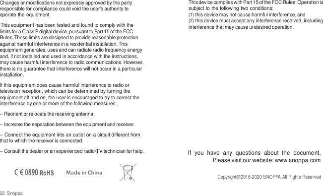   Changes or modifications not expressly approved by the party responsible for compliance could void the user&rsquo;s authority to operate the equipment. This equipment has been tested and found to comply with the limits for a Class B digital device, pursuant to Part 15 of the FCC Rules. These limits are designed to provide reasonable protection against harmful interference in a residential installation. This equipment generates, uses and can radiate radio frequency energy and, if not installed and used in accordance with the instructions, may cause harmful interference to radio communications. However, there is no guarantee that interference will not occur in a particular installation. If this equipment does cause harmful interference to radio or television reception, which can be determined by turning the equipment off and on, the user is encouraged to try to correct the interference by one or more of the following measures: -- Reorient or relocate the receiving antenna. -- Increase the separation between the equipment and receiver. -- Connect the equipment into an outlet on a circuit different from that to which the receiver is connected. -- Consult the dealer or an experienced radio/TV technician for help.    22 Snoppa This device complies with Part 15 of the FCC Rules. Operation is subject to the following two conditions: (1) this device may not cause harmful interference, and (2) this device must accept any interference received, including interference that may cause undesired operation.            If  you  have  any  questions  about  the  document, Please visit our website: www.snoppa.com  Copyright@2016-2020 SNOPPA All Rights Reserved 