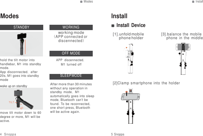 Modes Install   Modes  STANDBY   WORKING working mode (APP connected or discennected) Install Install Device  [1].unfold mobile phone holder    [3].balance  the mobile phone  in  the  middle    hold the tilt motor into handlebar, M1 into  standby mode. App  disconnected，after 20s, M1 goes into standby mode wake up on standby   TILT  move tilt  motor  down  to  60 degree or more, M1 will be active. OFF  MODE APP  discennected， M1  turned  off  SLEEP MODE  After more than 30 minutes without any operation in standby  mode，M1 automatically goes into sleep mode, Bluetooth can&rsquo;t be found. To be  reconnected, one short press, Bluetooth will be active again.      [2]Clamp  smartphone  into  the  holder  4 Snoppa  5 Snoppa 