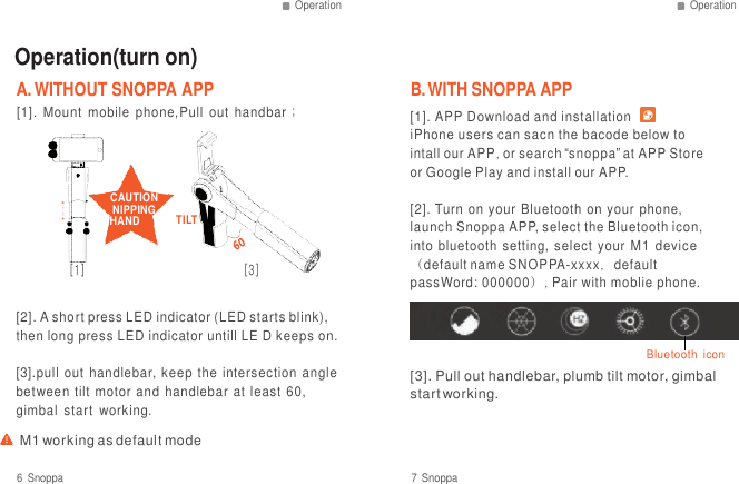 Operation Operation   Operation(turn on) A. WITHOUT SNOPPA APP  B. WITH SNOPPA APP [1].  Mount  mobile  phone,Pull  out  handbar；    CAUTION NIPPING HAND  TILT  [1]  [3] [1]. APP Download and installation    iPhone users can sacn the bacode below to intall our APP, or search &ldquo;snoppa&rdquo; at APP Store or Google Play and install our APP.  [2]. Turn on your  Bluetooth on  your phone, launch Snoppa APP, select the Bluetooth icon, into  bluetooth  setting, select your  M1  device （default name SNOPPA-xxxx，default passWord: 000000）, Pair with moblie phone.  [2]. A short press LED indicator (LED starts blink), then long press LED indicator untill LE D keeps on.  [3].pull  out  handlebar, keep the intersection  angle between tilt  motor  and  handlebar at  least  60, gimbal  start  working.  M1 working as default mode   Bluetooth  icon [3]. Pull out handlebar, plumb tilt motor, gimbal start working.  6  Snoppa  7 Snoppa 