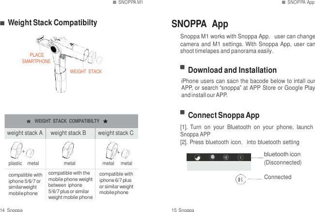 SNOPPA M1 SNOPPA App   Weight Stack Compatibilty SNOPPA  App   PLACE SMARTPHONE     WEIGHT  STACK Snoppa M1 works with Snoppa App，user can change camera and M1 settings. With Snoppa App, user can shoot timelapes and panorama easily.  Download and Installation iPhone users can sacn the bacode below to intall our APP, or search &ldquo;snoppa&rdquo; at APP Store or Google Play and install our APP.   WEIGHT  STACK  COMPATIBILTY  weight stack A     weight stack B  weight stack C  Connect Snoppa App [1]. Turn  on  your  Bluetooth  on  your  phone,  launch Snoppa APP [2]. Press bluetooth icon，into bluetooth setting ＋ ＋ bluetooth icon plastic    metal  metal  metal     metal (Disconnected)  compatible with iphone 5/6/7 or similarweight mobile phone compatible with the mobile phone weight between iphone 5/6/7 plus or similar weight mobile phone  compatible with iphone 6/7 plus or similar weight mobile phone  Connected  14  Snoppa  15 Snoppa 