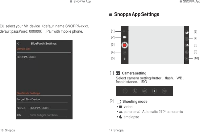 SNOPPA App SNOPPA App   Snoppa App Settings  [3]. select your M1 device（default name SNOPPA-xxxx, default passWord: 000000）, Pair with moblie phone.  [1] [2]  [3]  [4] [5]     [6] [7] [8] [9] [10]  [1] Camera setting Select camera setting:hutter、flash、WB、 focaldistance、ISO  [2] Shooting mode video panorama: Automatic 270o panoramic timelapse  16  Snoppa  17 Snoppa 