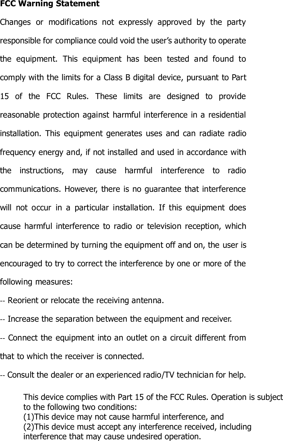 FCC Warning Statement Changes  or  modifications  not  expressly  approved  by  the  party responsible for compliance could void the user’s authority to operate the  equipment.  This  equipment  has  been  tested  and  found  to comply with the limits for a Class B digital device, pursuant to Part 15  of  the  FCC  Rules.  These  limits  are  designed  to  provide reasonable protection against  harmful interference in a residential installation.  This  equipment  generates  uses  and  can  radiate  radio frequency energy and, if not installed and used in accordance with the  instructions,  may  cause  harmful  interference  to  radio communications. However, there is no guarantee that interference will  not  occur  in  a  particular  installation.  If  this  equipment  does cause  harmful  interference  to  radio  or  television  reception,  which can be determined by turning the equipment off and on, the user is encouraged to try to correct the interference by one or more of the following measures: ‐‐ Reorient or relocate the receiving antenna. ‐‐ Increase the separation between the equipment and receiver.  ‐‐ Connect the equipment into an outlet on a circuit different from that to which the receiver is connected. ‐‐ Consult the dealer or an experienced radio/TV technician for help. This device complies with Part 15 of the FCC Rules. Operation is subject to the following two conditions:(1)This device may not cause harmful interference, and (2)This device must accept any interference received, including interference that may cause undesired operation.