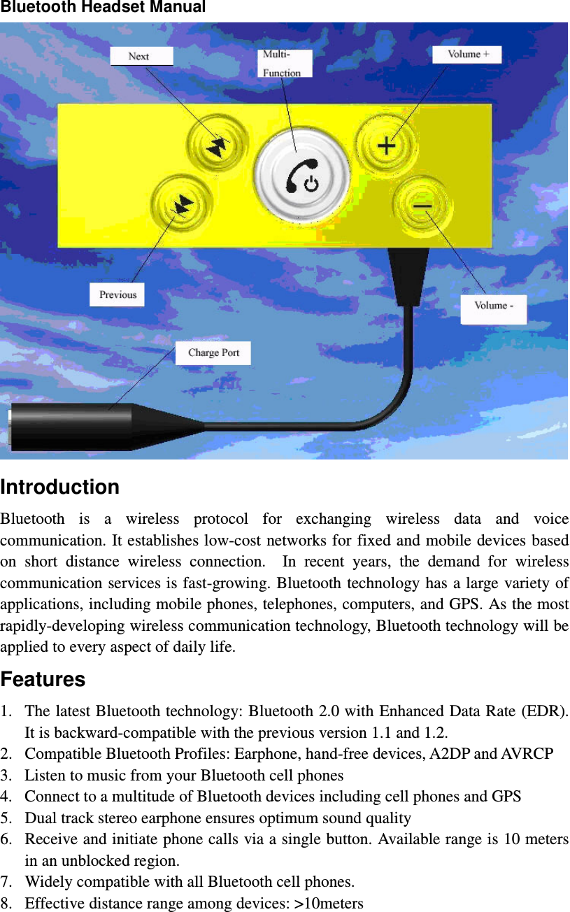 Bluetooth Headset Manual  Introduction Bluetooth  is  a  wireless  protocol  for  exchanging  wireless  data  and  voice communication. It establishes low-cost networks for fixed and mobile devices based on  short  distance  wireless  connection.    In  recent  years,  the  demand  for  wireless communication services is fast-growing. Bluetooth technology has  a large variety of applications, including mobile phones, telephones, computers, and GPS. As the most rapidly-developing wireless communication technology, Bluetooth technology will be applied to every aspect of daily life.   Features 1. The latest Bluetooth technology: Bluetooth 2.0 with Enhanced Data Rate (EDR). It is backward-compatible with the previous version 1.1 and 1.2.   2. Compatible Bluetooth Profiles: Earphone, hand-free devices, A2DP and AVRCP 3. Listen to music from your Bluetooth cell phones 4. Connect to a multitude of Bluetooth devices including cell phones and GPS   5. Dual track stereo earphone ensures optimum sound quality 6. Receive and initiate phone calls via a single button. Available range is 10 meters in an unblocked region.     7. Widely compatible with all Bluetooth cell phones.   8. Effective distance range among devices: &gt;10meters    