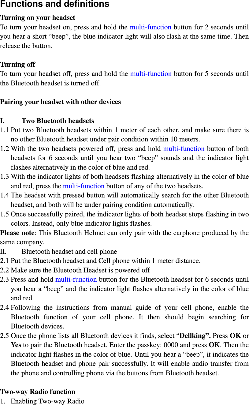 Functions and definitions Turning on your headset To turn your headset on, press and hold the multi-function button for 2 seconds until you hear a short “beep”, the blue indicator light will also flash at the same time. Then release the button.    Turning off To turn your headset off, press and hold the multi-function button for 5 seconds until the Bluetooth headset is turned off.    Pairing your headset with other devices  I. Two Bluetooth headsets   1.1 Put two Bluetooth headsets within 1 meter of each other, and make sure there is no other Bluetooth headset under pair condition within 10 meters. 1.2 With the two headsets powered off, press and hold multi-function button of both headsets  for  6  seconds  until  you  hear  two “beep”  sounds and  the indicator light flashes alternatively in the color of blue and red.   1.3 With the indicator lights of both headsets flashing alternatively in the color of blue and red, press the multi-function button of any of the two headsets.   1.4 The headset with pressed button will automatically search for the other Bluetooth headset, and both will be under pairing condition automatically.   1.5 Once successfully paired, the indicator lights of both headset stops flashing in two colors. Instead, only blue indicator lights flashes. Please note: This Bluetooth Helmet can only pair with the earphone produced by the same company.   II. Bluetooth headset and cell phone 2.1 Put the Bluetooth headset and Cell phone within 1 meter distance. 2.2 Make sure the Bluetooth Headset is powered off 2.3 Press and hold multi-function button for the Bluetooth headset for 6 seconds until you hear a “beep” and the indicator light flashes alternatively in the color of blue and red. 2.4 Following  the  instructions  from  manual  guide  of  your  cell  phone,  enable  the Bluetooth  function  of  your  cell  phone.  It  then  should  begin  searching  for Bluetooth devices. 2.5 Once the phone lists all Bluetooth devices it finds, select “Dellking”. Press OK or Yes to pair the Bluetooth headset. Enter the passkey: 0000 and press OK. Then the indicator light flashes in the color of blue. Until you hear a “beep”, it indicates the Bluetooth headset and phone pair successfully. It will enable audio transfer from the phone and controlling phone via the buttons from Bluetooth headset.    Two-way Radio function 1. Enabling Two-way Radio 