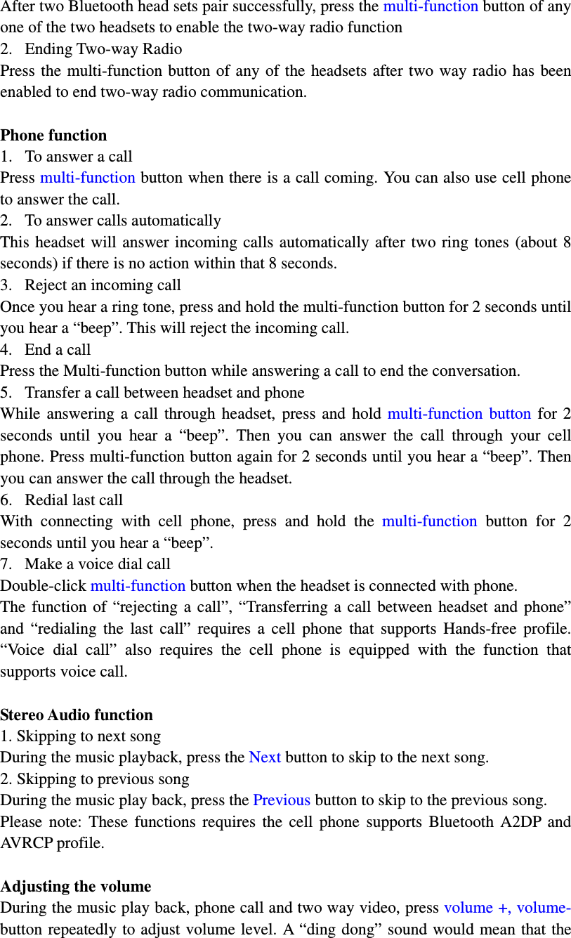 After two Bluetooth head sets pair successfully, press the multi-function button of any one of the two headsets to enable the two-way radio function 2. Ending Two-way Radio Press the  multi-function button  of any of the headsets  after  two way radio  has  been enabled to end two-way radio communication.  Phone function 1. To answer a call Press multi-function button when there is a call coming. You can also use cell phone to answer the call. 2. To answer calls automatically This  headset  will  answer incoming calls automatically  after  two  ring  tones  (about 8 seconds) if there is no action within that 8 seconds. 3. Reject an incoming call Once you hear a ring tone, press and hold the multi-function button for 2 seconds until you hear a “beep”. This will reject the incoming call.     4. End a call Press the Multi-function button while answering a call to end the conversation. 5. Transfer a call between headset and phone While  answering  a  call  through  headset,  press  and  hold  multi-function  button  for  2 seconds  until  you  hear  a  “beep”.  Then  you  can  answer  the  call  through  your  cell phone. Press multi-function button again for 2 seconds until you hear a “beep”. Then you can answer the call through the headset. 6. Redial last call With  connecting  with  cell  phone,  press  and  hold  the  multi-function  button  for  2 seconds until you hear a “beep”.   7. Make a voice dial call Double-click multi-function button when the headset is connected with phone.   The  function  of  “rejecting  a  call”,  “Transferring  a  call  between  headset  and  phone” and  “redialing  the  last  call”  requires  a  cell  phone  that  supports  Hands-free  profile. “Voice  dial  call”  also  requires  the  cell  phone  is  equipped  with  the  function  that supports voice call.    Stereo Audio function 1. Skipping to next song During the music playback, press the Next button to skip to the next song.   2. Skipping to previous song During the music play back, press the Previous button to skip to the previous song.   Please  note:  These  functions  requires  the  cell  phone  supports  Bluetooth  A2DP  and AVRCP profile.    Adjusting the volume During the music play back, phone call and two way video, press volume +, volume- button  repeatedly to adjust volume level. A “ding dong” sound would mean that the 