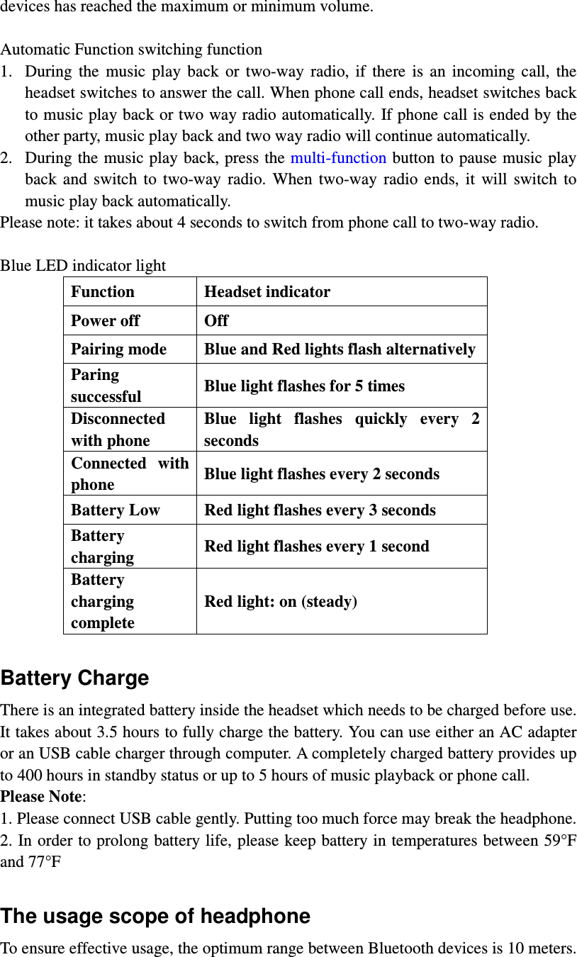 devices has reached the maximum or minimum volume.    Automatic Function switching function 1. During  the  music  play  back  or  two-way  radio,  if  there  is  an  incoming  call,  the headset switches to answer the call. When phone call ends, headset switches back to music play back or two way radio automatically. If phone call is ended by the other party, music play back and two way radio will continue automatically.   2. During the music play back, press the multi-function button to pause music play back  and  switch  to  two-way  radio.  When  two-way  radio  ends,  it  will  switch  to music play back automatically.   Please note: it takes about 4 seconds to switch from phone call to two-way radio.    Blue LED indicator light Function  Headset indicator Power off  Off Pairing mode  Blue and Red lights flash alternatively Paring successful  Blue light flashes for 5 times Disconnected with phone Blue  light  flashes  quickly  every  2 seconds   Connected  with phone  Blue light flashes every 2 seconds Battery Low  Red light flashes every 3 seconds Battery charging  Red light flashes every 1 second Battery charging complete Red light: on (steady)  Battery Charge   There is an integrated battery inside the headset which needs to be charged before use. It takes about 3.5 hours to fully charge the battery. You can use either an AC adapter or an USB cable charger through computer. A completely charged battery provides up to 400 hours in standby status or up to 5 hours of music playback or phone call.   Please Note:   1. Please connect USB cable gently. Putting too much force may break the headphone.   2. In order to prolong battery life, please keep battery in temperatures between 59°F and 77°F  The usage scope of headphone To ensure effective usage, the optimum range between Bluetooth devices is 10 meters. 