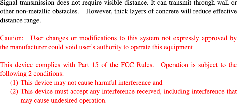 Signal transmission does not require visible distance. It can transmit through wall or other non-metallic obstacles.    However, thick layers of concrete will reduce effective distance range.    Caution:    User  changes  or  modifications  to  this  system  not  expressly  approved  by the manufacturer could void user’s authority to operate this equipment  This  device  complies  with  Part  15  of  the  FCC  Rules.    Operation  is  subject  to  the following 2 conditions: (1) This device may not cause harmful interference and (2) This device must accept any interference received, including interference that may cause undesired operation.         