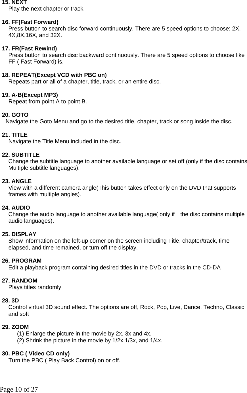 Page 10 of 27 15. NEXT       Play the next chapter or track.    16. FF(Fast Forward)       Press button to search disc forward continuously. There are 5 speed options to choose: 2X,   4X,8X,16X, and 32X.    17. FR(Fast Rewind)       Press button to search disc backward continuously. There are 5 speed options to choose like   FF ( Fast Forward) is.    18. REPEAT(Except VCD with PBC on)       Repeats part or all of a chapter, title, track, or an entire disc.    19. A-B(Except MP3)   Repeat from point A to point B.    20. GOTO     Navigate the Goto Menu and go to the desired title, chapter, track or song inside the disc.    21. TITLE         Navigate the Title Menu included in the disc.    22. SUBTITLE          Change the subtitle language to another available language or set off (only if the disc contains   Multiple subtitle languages).    23. ANGLE       View with a different camera angle(This button takes effect only on the DVD that supports   frames with multiple angles).    24. AUDIO       Change the audio language to another available language( only if    the disc contains multiple   audio languages).    25. DISPLAY          Show information on the left-up corner on the screen including Title, chapter/track, time   elapsed, and time remained, or turn off the display.    26. PROGRAM         Edit a playback program containing desired titles in the DVD or tracks in the CD-DA    27. RANDOM  Plays titles randomly   28. 3D     Control virtual 3D sound effect. The options are off, Rock, Pop, Live, Dance, Techno, Classic   and soft  29. ZOOM             (1) Enlarge the picture in the movie by 2x, 3x and 4x.             (2) Shrink the picture in the movie by 1/2x,1/3x, and 1/4x.    30. PBC ( Video CD only)   Turn the PBC ( Play Back Control) on or off.  