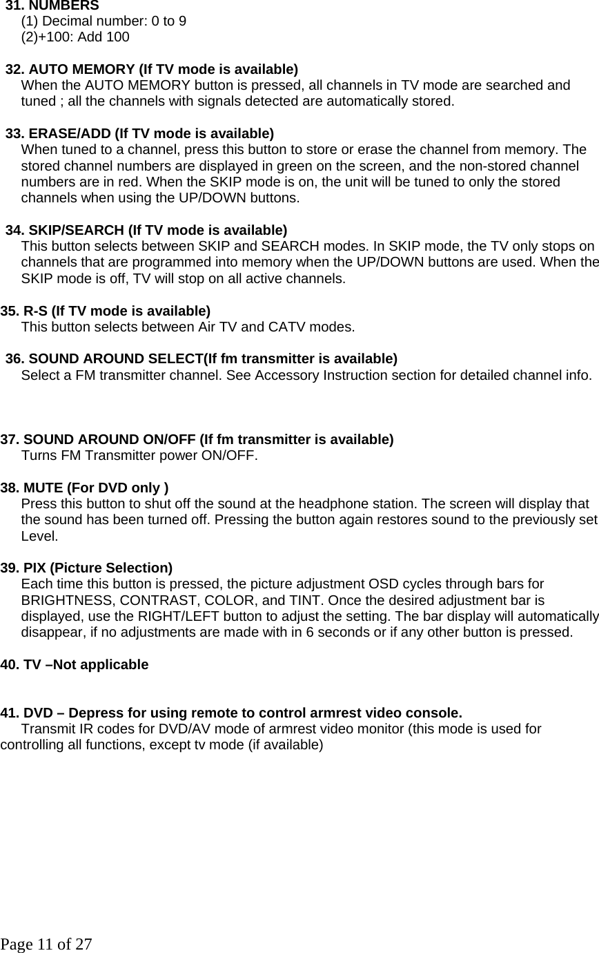 Page 11 of 27 31. NUMBERS     (1) Decimal number: 0 to 9    (2)+100: Add 100  32. AUTO MEMORY (If TV mode is available)       When the AUTO MEMORY button is pressed, all channels in TV mode are searched and tuned ; all the channels with signals detected are automatically stored.    33. ERASE/ADD (If TV mode is available)  When tuned to a channel, press this button to store or erase the channel from memory. The   stored channel numbers are displayed in green on the screen, and the non-stored channel numbers are in red. When the SKIP mode is on, the unit will be tuned to only the stored   channels when using the UP/DOWN buttons.    34. SKIP/SEARCH (If TV mode is available) This button selects between SKIP and SEARCH modes. In SKIP mode, the TV only stops on   channels that are programmed into memory when the UP/DOWN buttons are used. When the   SKIP mode is off, TV will stop on all active channels.    35. R-S (If TV mode is available)       This button selects between Air TV and CATV modes.   36. SOUND AROUND SELECT(If fm transmitter is available)        Select a FM transmitter channel. See Accessory Instruction section for detailed channel info.                    37. SOUND AROUND ON/OFF (If fm transmitter is available)   Turns FM Transmitter power ON/OFF.    38. MUTE (For DVD only )       Press this button to shut off the sound at the headphone station. The screen will display that     the sound has been turned off. Pressing the button again restores sound to the previously set   Level.   39. PIX (Picture Selection)       Each time this button is pressed, the picture adjustment OSD cycles through bars for BRIGHTNESS, CONTRAST, COLOR, and TINT. Once the desired adjustment bar is displayed, use the RIGHT/LEFT button to adjust the setting. The bar display will automatically disappear, if no adjustments are made with in 6 seconds or if any other button is pressed.    40. TV –Not applicable       41. DVD – Depress for using remote to control armrest video console.     Transmit IR codes for DVD/AV mode of armrest video monitor (this mode is used for controlling all functions, except tv mode (if available)  