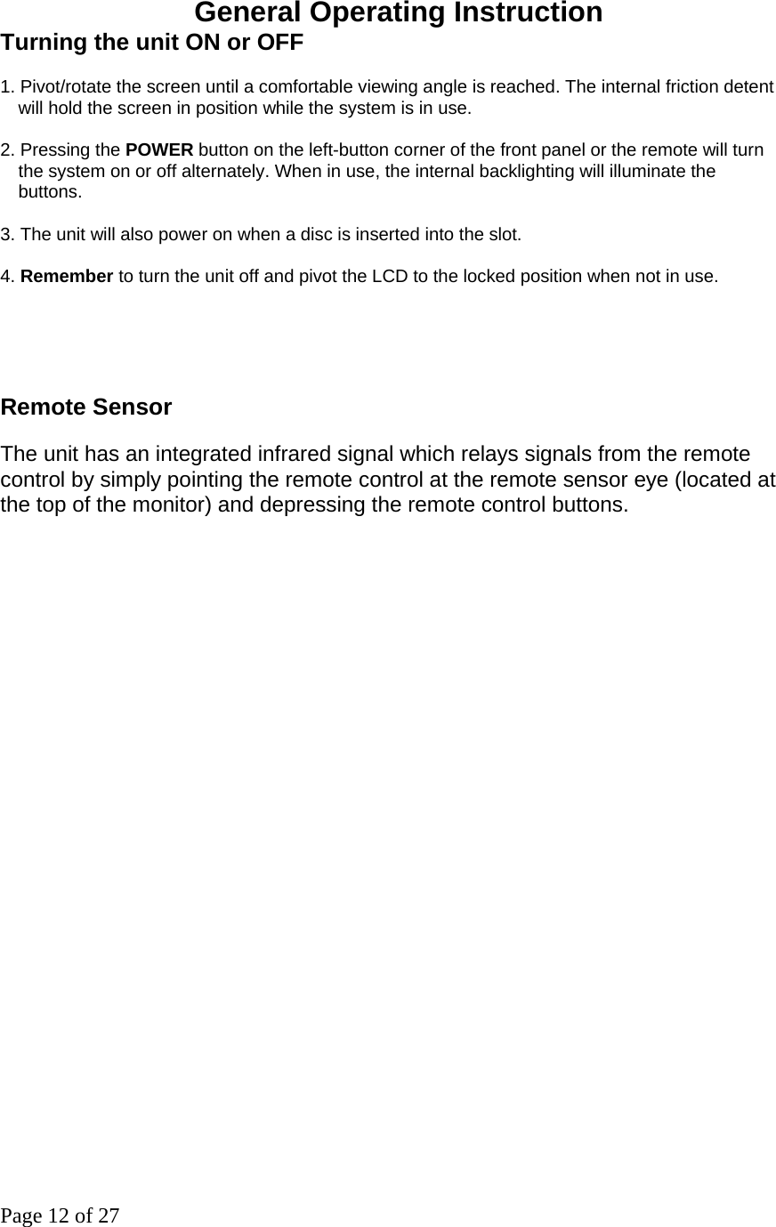 Page 12 of 27 General Operating Instruction Turning the unit ON or OFF   1. Pivot/rotate the screen until a comfortable viewing angle is reached. The internal friction detent will hold the screen in position while the system is in use. 2. Pressing the POWER button on the left-button corner of the front panel or the remote will turn the system on or off alternately. When in use, the internal backlighting will illuminate the buttons.  3. The unit will also power on when a disc is inserted into the slot.   4. Remember to turn the unit off and pivot the LCD to the locked position when not in use.     Remote Sensor The unit has an integrated infrared signal which relays signals from the remote control by simply pointing the remote control at the remote sensor eye (located at the top of the monitor) and depressing the remote control buttons.    
