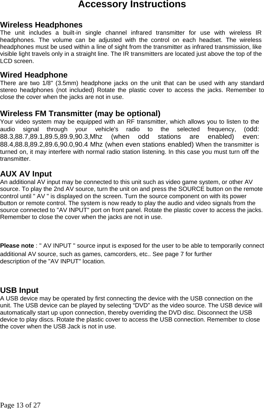 Page 13 of 27  Accessory Instructions Wireless Headphones The unit includes a built-in single channel infrared transmitter for use with wireless IR headphones. The volume can be adjusted with the control on each headset. The wireless headphones must be used within a line of sight from the transmitter as infrared transmission, like visible light travels only in a straight line. The IR transmitters are located just above the top of the LCD screen.   Wired Headphone There are two 1/8&quot; (3.5mm) headphone jacks on the unit that can be used with any standard stereo headphones (not included) Rotate the plastic cover to access the jacks. Remember to close the cover when the jacks are not in use.   Wireless FM Transmitter (may be optional) Your video system may be equipped with an RF transmitter, which allows you to listen to the audio signal through your vehicle&apos;s radio to the selected frequency, (odd: 88.3,88.7,89.1,89.5,89.9,90.3,Mhz (when odd stations are enabled) even: 88.4,88.8,89.2,89.6,90.0,90.4 Mhz (when even stations enabled) When the transmitter is turned on, it may interfere with normal radio station listening. In this case you must turn off the transmitter.   AUX AV Input An additional AV input may be connected to this unit such as video game system, or other AV source. To play the 2nd AV source, turn the unit on and press the SOURCE button on the remote control until &quot; AV &quot; is displayed on the screen. Turn the source component on with its power button or remote control. The system is now ready to play the audio and video signals from the source connected to &quot;AV INPUT&quot; port on front panel. Rotate the plastic cover to access the jacks. Remember to close the cover when the jacks are not in use. Please note：&quot; AV INPUT &quot; source input is exposed for the user to be able to temporarily connect additional AV source, such as games, camcorders, etc.. See page 7 for further                        description of the &quot;AV INPUT&quot; location.    USB Input A USB device may be operated by first connecting the device with the USB connection on the unit. The USB device can be played by selecting “DVD” as the video source. The USB device will automatically start up upon connection, thereby overriding the DVD disc. Disconnect the USB device to play discs. Rotate the plastic cover to access the USB connection. Remember to close the cover when the USB Jack is not in use.