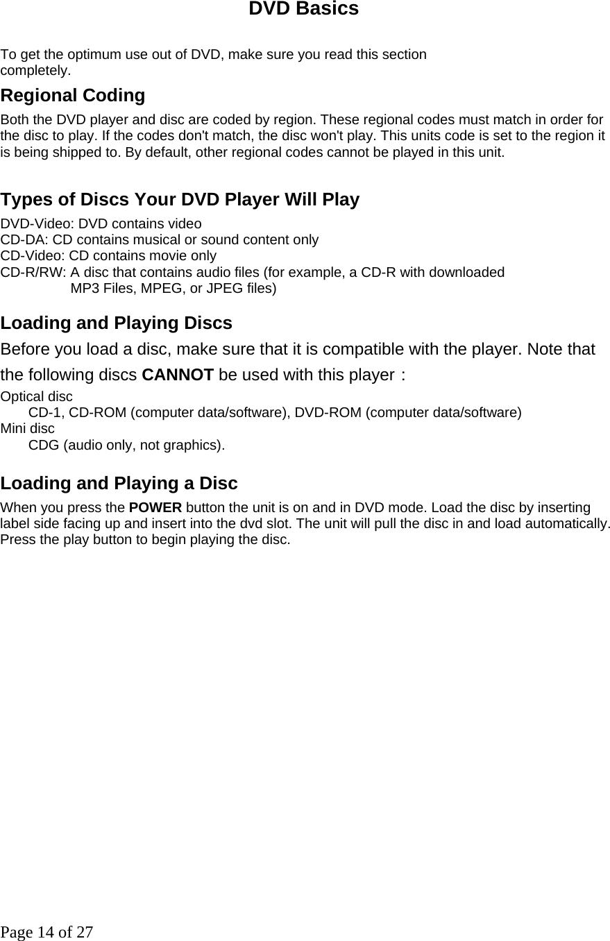 Page 14 of 27  DVD Basics   To get the optimum use out of DVD, make sure you read this section completely. Regional Coding Both the DVD player and disc are coded by region. These regional codes must match in order for the disc to play. If the codes don&apos;t match, the disc won&apos;t play. This units code is set to the region it is being shipped to. By default, other regional codes cannot be played in this unit.    Types of Discs Your DVD Player Will Play   DVD-Video: DVD contains video CD-DA: CD contains musical or sound content only CD-Video: CD contains movie only CD-R/RW: A disc that contains audio files (for example, a CD-R with downloaded     MP3 Files, MPEG, or JPEG files)  Loading and Playing Discs   Before you load a disc, make sure that it is compatible with the player. Note that the following discs CANNOT be used with this player： Optical disc   CD-1, CD-ROM (computer data/software), DVD-ROM (computer data/software) Mini disc   CDG (audio only, not graphics).    Loading and Playing a Disc When you press the POWER button the unit is on and in DVD mode. Load the disc by inserting label side facing up and insert into the dvd slot. The unit will pull the disc in and load automatically. Press the play button to begin playing the disc.   