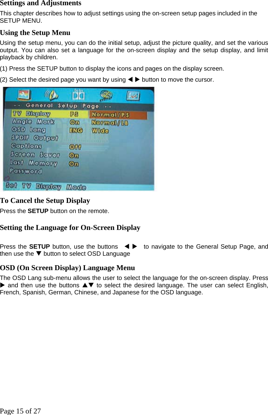 Page 15 of 27  Settings and Adjustments  This chapter describes how to adjust settings using the on-screen setup pages included in the SETUP MENU.  Using the Setup Menu  Using the setup menu, you can do the initial setup, adjust the picture quality, and set the various output. You can also set a language for the on-screen display and the setup display, and limit playback by children.   (1) Press the SETUP button to display the icons and pages on the display screen.   (2) Select the desired page you want by using W X button to move the cursor.   To Cancel the Setup Display   Press the SETUP button on the remote.   Setting the Language for On-Screen Display    Press the SETUP button, use the buttons  W X  to navigate to the General Setup Page, and then use the T button to select OSD Language OSD (On Screen Display) Language Menu   The OSD Lang sub-menu allows the user to select the language for the on-screen display. Press X and then use the buttons ST to select the desired language. The user can select English, French, Spanish, German, Chinese, and Japanese for the OSD language.     