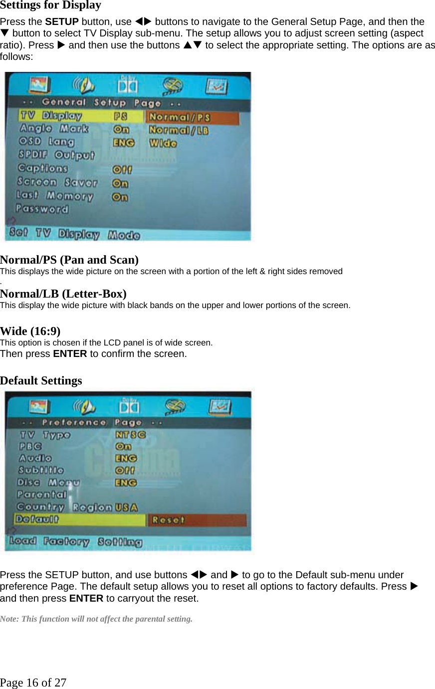 Page 16 of 27 Settings for Display   Press the SETUP button, use WX buttons to navigate to the General Setup Page, and then the T button to select TV Display sub-menu. The setup allows you to adjust screen setting (aspect ratio). Press X and then use the buttons ST to select the appropriate setting. The options are as follows:   Normal/PS (Pan and Scan)  This displays the wide picture on the screen with a portion of the left &amp; right sides removed .  Normal/LB (Letter-Box)   This display the wide picture with black bands on the upper and lower portions of the screen.    Wide (16:9)   This option is chosen if the LCD panel is of wide screen.   Then press ENTER to confirm the screen.    Default Settings     Press the SETUP button, and use buttons WX and X to go to the Default sub-menu under preference Page. The default setup allows you to reset all options to factory defaults. Press X and then press ENTER to carryout the reset.  Note: This function will not affect the parental setting.   