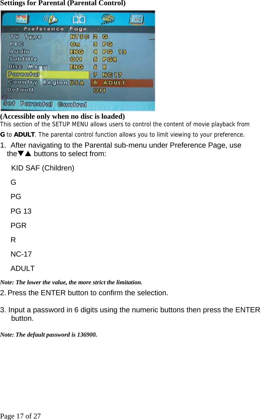 Page 17 of 27 Settings for Parental (Parental Control)    (Accessible only when no disc is loaded) This section of the SETUP MENU allows users to control the content of movie playback from G to ADULT. The parental control function allows you to limit viewing to your preference.  1.   After navigating to the Parental sub-menu under Preference Page, use theTS buttons to select from:       KID SAF (Children)   G  PG PG 13 PGR R NC-17  ADULT  Note: The lower the value, the more strict the limitation.   2. Press the ENTER button to confirm the selection.    3. Input a password in 6 digits using the numeric buttons then press the ENTER button.   Note: The default password is 136900.   