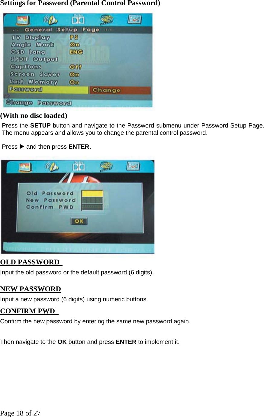 Page 18 of 27 Settings for Password (Parental Control Password)  (With no disc loaded)   Press the SETUP button and navigate to the Password submenu under Password Setup Page. The menu appears and allows you to change the parental control password.   Press X and then press ENTER.  OLD PASSWORD  Input the old password or the default password (6 digits).   NEW PASSWORD  Input a new password (6 digits) using numeric buttons.   CONFIRM PWD  Confirm the new password by entering the same new password again.   Then navigate to the OK button and press ENTER to implement it.        