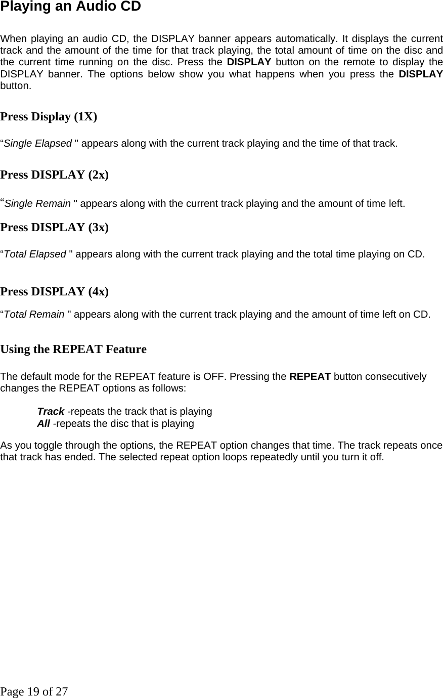 Page 19 of 27 Playing an Audio CD    When playing an audio CD, the DISPLAY banner appears automatically. It displays the current track and the amount of the time for that track playing, the total amount of time on the disc and the current time running on the disc. Press the DISPLAY button on the remote to display the DISPLAY banner. The options below show you what happens when you press the DISPLAY button.  Press Display (1X)  “Single Elapsed &quot; appears along with the current track playing and the time of that track.  Press DISPLAY (2x)  “Single Remain &quot; appears along with the current track playing and the amount of time left.  Press DISPLAY (3x) “Total Elapsed &quot; appears along with the current track playing and the total time playing on CD.  Press DISPLAY (4x)  “Total Remain &quot; appears along with the current track playing and the amount of time left on CD.   Using the REPEAT Feature    The default mode for the REPEAT feature is OFF. Pressing the REPEAT button consecutively changes the REPEAT options as follows:    Track -repeats the track that is playing All -repeats the disc that is playing  As you toggle through the options, the REPEAT option changes that time. The track repeats once that track has ended. The selected repeat option loops repeatedly until you turn it off. 