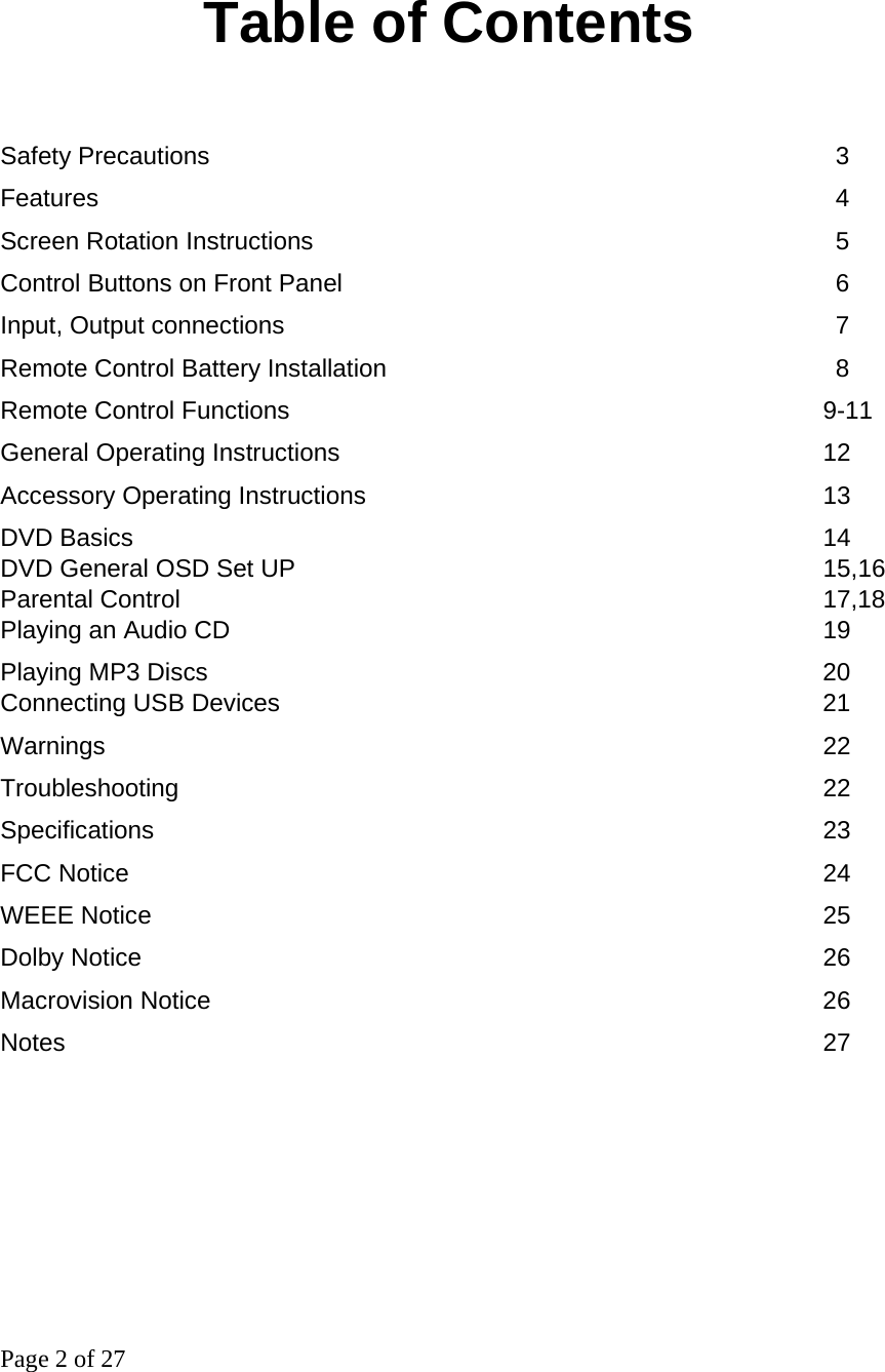 Page 2 of 27   Table of Contents  Safety Precautions          3 Features                                    4 Screen Rotation Instructions                            5 Control Buttons on Front Panel        6  Input, Output connections          7 Remote Control Battery Installation       8 Remote Control Functions        9-11  General Operating Instructions       12 Accessory Operating Instructions       13 DVD Basics          14  DVD General OSD Set UP                   15,16 Parental Control            17,18 Playing an Audio CD        19  Playing MP3 Discs         20  Connecting USB Devices        21 Warnings          22 Troubleshooting                          22  Specifications         23 FCC Notice          24 WEEE Notice         25 Dolby Notice          26 Macrovision Notice         26 Notes           27         