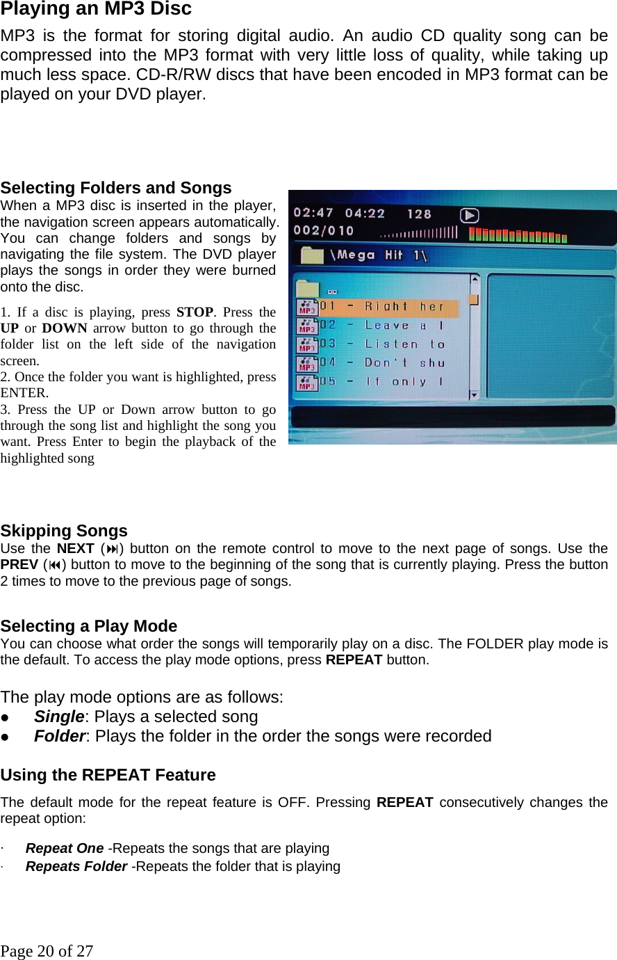 Page 20 of 27 Playing an MP3 Disc   MP3 is the format for storing digital audio. An audio CD quality song can be compressed into the MP3 format with very little loss of quality, while taking up much less space. CD-R/RW discs that have been encoded in MP3 format can be played on your DVD player.   Selecting Folders and Songs   When a MP3 disc is inserted in the player, the navigation screen appears automatically. You can change folders and songs by navigating the file system. The DVD player plays the songs in order they were burned onto the disc.   1. If a disc is playing, press STOP. Press the       UP or DOWN arrow button to go through the folder list on the left side of the navigation screen.  2. Once the folder you want is highlighted, press ENTER. 3. Press the UP or Down arrow button to go through the song list and highlight the song you want. Press Enter to begin the playback of the highlighted song     Skipping Songs  Use the NEXT () button on the remote control to move to the next page of songs. Use the PREV () button to move to the beginning of the song that is currently playing. Press the button 2 times to move to the previous page of songs.    Selecting a Play Mode   You can choose what order the songs will temporarily play on a disc. The FOLDER play mode is the default. To access the play mode options, press REPEAT button.  The play mode options are as follows: z Single: Plays a selected song z Folder: Plays the folder in the order the songs were recorded  Using the REPEAT Feature   The default mode for the repeat feature is OFF. Pressing REPEAT consecutively changes the repeat option:   ‧ Repeat One -Repeats the songs that are playing ‧ Repeats Folder -Repeats the folder that is playing   