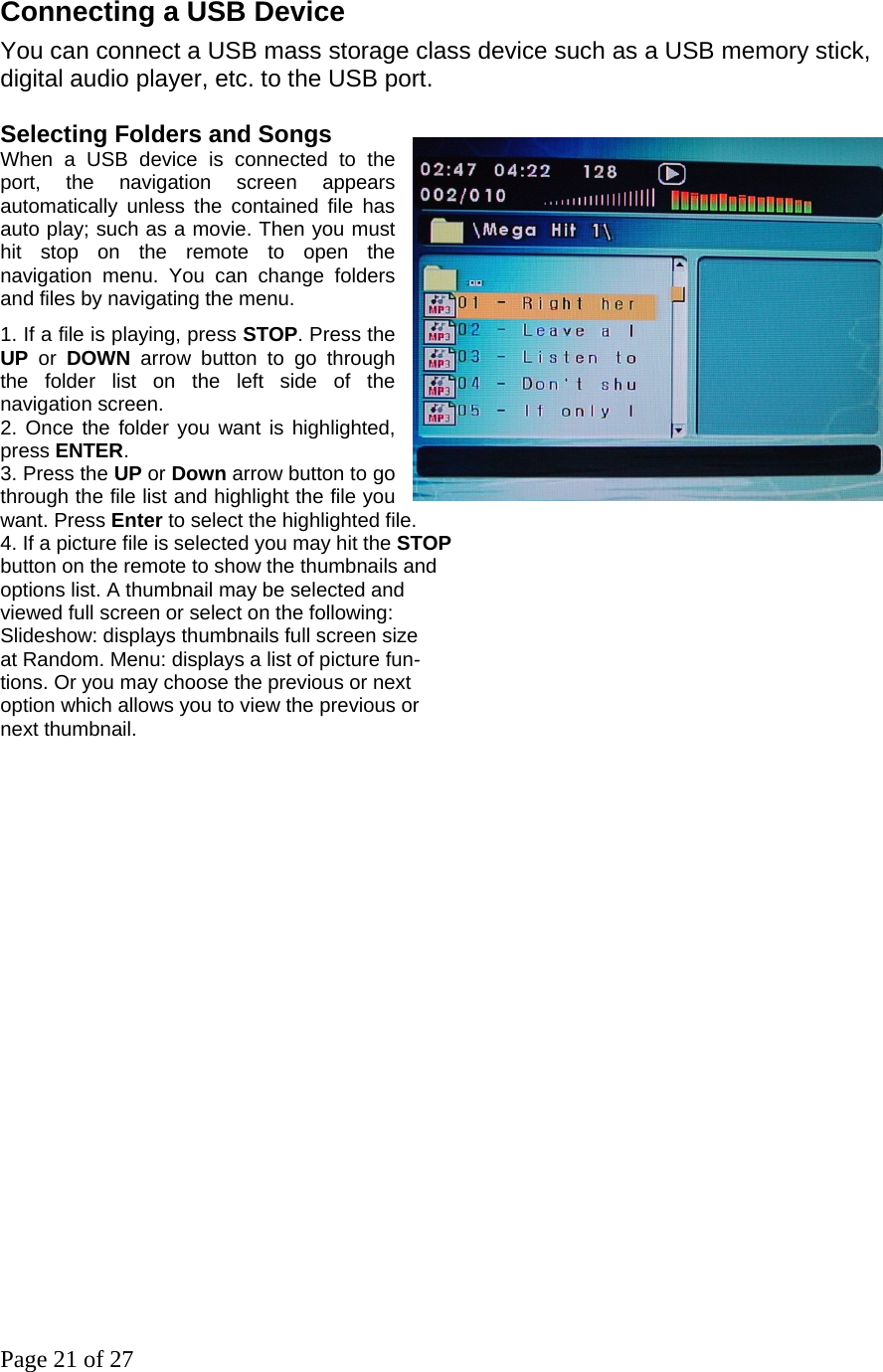 Page 21 of 27 Connecting a USB Device   You can connect a USB mass storage class device such as a USB memory stick, digital audio player, etc. to the USB port.     Selecting Folders and Songs   When a USB device is connected to the port, the navigation screen appears automatically unless the contained file has auto play; such as a movie. Then you must hit stop on the remote to open the navigation menu. You can change folders and files by navigating the menu.     1. If a file is playing, press STOP. Press the       UP or DOWN arrow button to go through the folder list on the left side of the navigation screen.   2. Once the folder you want is highlighted, press ENTER. 3. Press the UP or Down arrow button to go through the file list and highlight the file you want. Press Enter to select the highlighted file.   4. If a picture file is selected you may hit the STOP   button on the remote to show the thumbnails and   options list. A thumbnail may be selected and   viewed full screen or select on the following: Slideshow: displays thumbnails full screen size at Random. Menu: displays a list of picture fun- tions. Or you may choose the previous or next   option which allows you to view the previous or   next thumbnail.                           