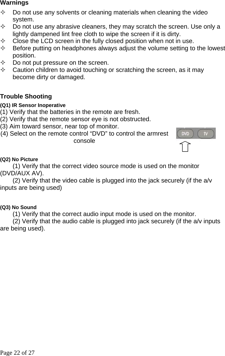 Page 22 of 27 Warnings     Do not use any solvents or cleaning materials when cleaning the video system.    Do not use any abrasive cleaners, they may scratch the screen. Use only a lightly dampened lint free cloth to wipe the screen if it is dirty.     Close the LCD screen in the fully closed position when not in use.     Before putting on headphones always adjust the volume setting to the lowest position.    Do not put pressure on the screen.     Caution children to avoid touching or scratching the screen, as it may become dirty or damaged.     Trouble Shooting   (Q1) IR Sensor Inoperative (1) Verify that the batteries in the remote are fresh. (2) Verify that the remote sensor eye is not obstructed. (3) Aim toward sensor, near top of monitor.   (4) Select on the remote control “DVD” to control the armrest console    (Q2) No Picture         (1) Verify that the correct video source mode is used on the monitor (DVD/AUX AV).         (2) Verify that the video cable is plugged into the jack securely (if the a/v inputs are being used)     (Q3) No Sound         (1) Verify that the correct audio input mode is used on the monitor.         (2) Verify that the audio cable is plugged into jack securely (if the a/v inputs are being used).    