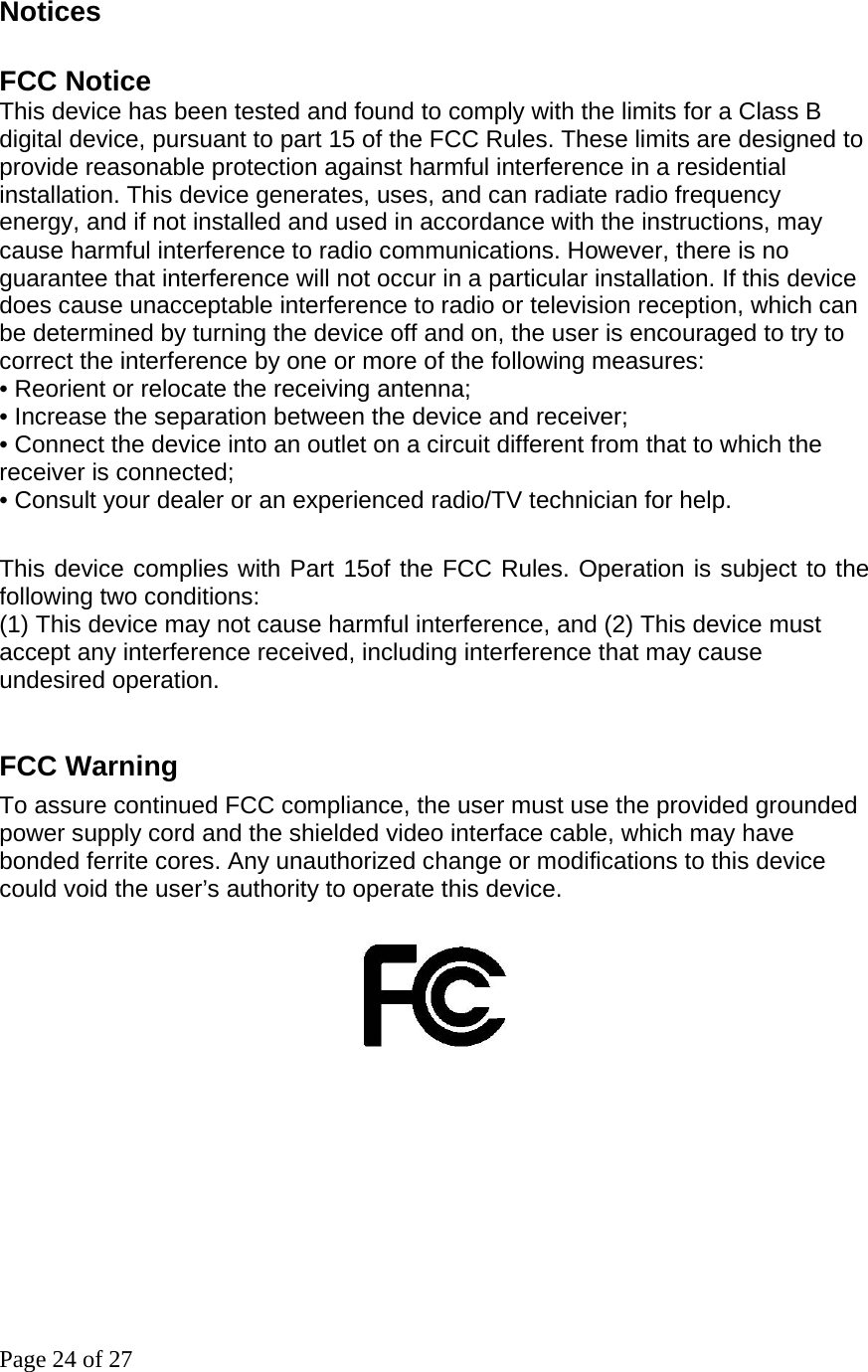 Page 24 of 27 Notices   FCC Notice      This device has been tested and found to comply with the limits for a Class B digital device, pursuant to part 15 of the FCC Rules. These limits are designed to provide reasonable protection against harmful interference in a residential installation. This device generates, uses, and can radiate radio frequency       energy, and if not installed and used in accordance with the instructions, may cause harmful interference to radio communications. However, there is no guarantee that interference will not occur in a particular installation. If this device does cause unacceptable interference to radio or television reception, which can       be determined by turning the device off and on, the user is encouraged to try to correct the interference by one or more of the following measures:         • Reorient or relocate the receiving antenna;           • Increase the separation between the device and receiver;           • Connect the device into an outlet on a circuit different from that to which the receiver is connected;      • Consult your dealer or an experienced radio/TV technician for help.          This device complies with Part 15of the FCC Rules. Operation is subject to the following two conditions: (1) This device may not cause harmful interference, and (2) This device must accept any interference received, including interference that may cause undesired operation.   FCC Warning To assure continued FCC compliance, the user must use the provided grounded power supply cord and the shielded video interface cable, which may have bonded ferrite cores. Any unauthorized change or modifications to this device could void the user’s authority to operate this device.                                         