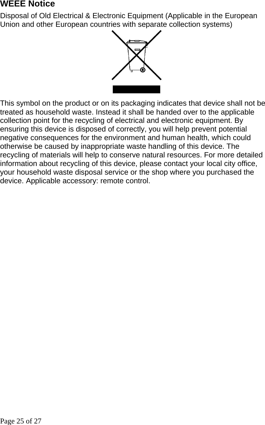 Page 25 of 27 WEEE Notice Disposal of Old Electrical &amp; Electronic Equipment (Applicable in the European Union and other European countries with separate collection systems)                               This symbol on the product or on its packaging indicates that device shall not be treated as household waste. Instead it shall be handed over to the applicable collection point for the recycling of electrical and electronic equipment. By ensuring this device is disposed of correctly, you will help prevent potential negative consequences for the environment and human health, which could otherwise be caused by inappropriate waste handling of this device. The recycling of materials will help to conserve natural resources. For more detailed information about recycling of this device, please contact your local city office, your household waste disposal service or the shop where you purchased the device. Applicable accessory: remote control.                          