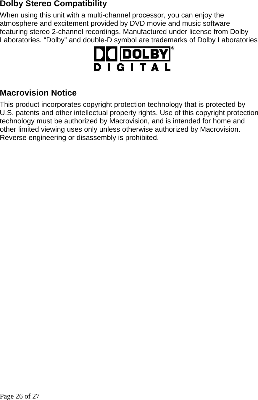 Page 26 of 27  Dolby Stereo Compatibility When using this unit with a multi-channel processor, you can enjoy the atmosphere and excitement provided by DVD movie and music software featuring stereo 2-channel recordings. Manufactured under license from Dolby Laboratories. “Dolby” and double-D symbol are trademarks of Dolby Laboratories                              Macrovision Notice This product incorporates copyright protection technology that is protected by U.S. patents and other intellectual property rights. Use of this copyright protection technology must be authorized by Macrovision, and is intended for home and other limited viewing uses only unless otherwise authorized by Macrovision. Reverse engineering or disassembly is prohibited.                             