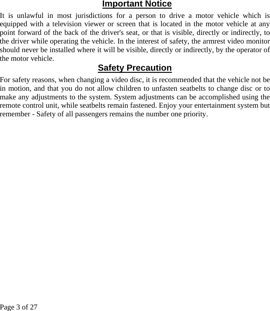 Page 3 of 27             Important Notice It is unlawful in most jurisdictions for a person to drive a motor vehicle which is equipped with a television viewer or screen that is located in the motor vehicle at any point forward of the back of the driver&apos;s seat, or that is visible, directly or indirectly, to the driver while operating the vehicle. In the interest of safety, the armrest video monitor should never be installed where it will be visible, directly or indirectly, by the operator of the motor vehicle.  Safety Precaution For safety reasons, when changing a video disc, it is recommended that the vehicle not be in motion, and that you do not allow children to unfasten seatbelts to change disc or to make any adjustments to the system. System adjustments can be accomplished using the remote control unit, while seatbelts remain fastened. Enjoy your entertainment system but remember - Safety of all passengers remains the number one priority. 