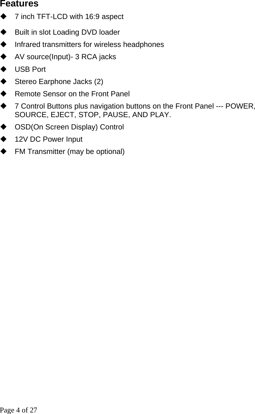 Page 4 of 27  Features     7 inch TFT-LCD with 16:9 aspect   Built in slot Loading DVD loader     Infrared transmitters for wireless headphones   AV source(Input)- 3 RCA jacks    USB Port   Stereo Earphone Jacks (2)   Remote Sensor on the Front Panel   7 Control Buttons plus navigation buttons on the Front Panel --- POWER, SOURCE, EJECT, STOP, PAUSE, AND PLAY.    OSD(On Screen Display) Control   12V DC Power Input   FM Transmitter (may be optional)                           