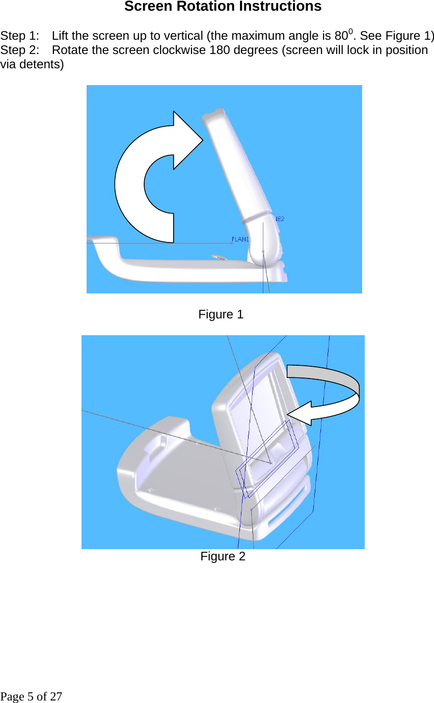 Page 5 of 27 Screen Rotation Instructions  Step 1:    Lift the screen up to vertical (the maximum angle is 800. See Figure 1) Step 2:    Rotate the screen clockwise 180 degrees (screen will lock in position via detents)                                  Figure 1       Figure 2