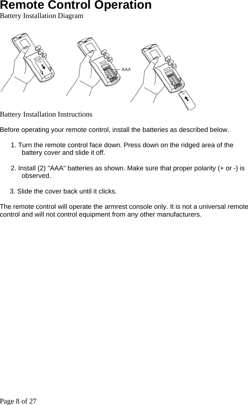 Page 8 of 27  Remote Control Operation Battery Installation Diagram   Battery Installation Instructions  Before operating your remote control, install the batteries as described below.    1. Turn the remote control face down. Press down on the ridged area of the   battery cover and slide it off.    2. Install (2) &quot;AAA&quot; batteries as shown. Make sure that proper polarity (+ or -) is observed.  3. Slide the cover back until it clicks.  The remote control will operate the armrest console only. It is not a universal remote control and will not control equipment from any other manufacturers.   