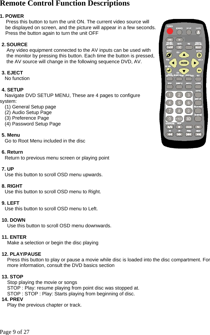 Page 9 of 27 Remote Control Function Descriptions 1. POWER    Press this button to turn the unit ON. The current video source will be displayed on screen, and the picture will appear in a few seconds. Press the button again to turn the unit OFF  2. SOURCE   Any video equipment connected to the AV inputs can be used with the monitor by pressing this button. Each time the button is pressed, the AV source will change in the following sequence DVD, AV.  3. EJECT   No function  4. SETUP     Navigate DVD SETUP MENU, These are 4 pages to configure system:     (1) General Setup page     (2) Audio Setup Page   (3) Preference Page     (4) Password Setup Page  5. Menu     Go to Root Menu included in the disc  6. Return     Return to previous menu screen or playing point  7. UP     Use this button to scroll OSD menu upwards.    8. RIGHT     Use this button to scroll OSD menu to Right.    9. LEFT     Use this button to scroll OSD menu to Left.  10. DOWN       Use this button to scroll OSD menu downwards.    11. ENTER       Make a selection or begin the disc playing  12. PLAY/PAUSE       Press this button to play or pause a movie while disc is loaded into the disc compartment. For   more information, consult the DVD basics section  13. STOP    Stop playing the movie or songs        STOP : Play: resume playing from point disc was stopped at.       STOP : STOP : Play: Starts playing from beginning of disc. 14. PREV       Play the previous chapter or track.  