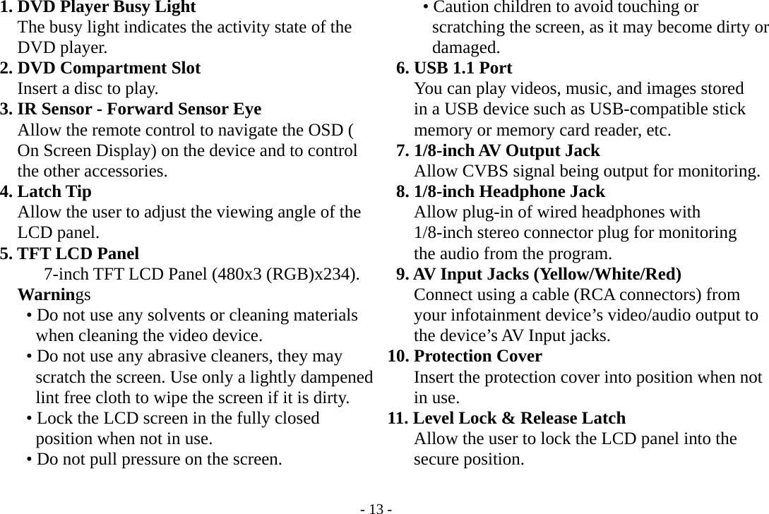 - 13 -   1. DVD Player Busy Light           The busy light indicates the activity state of the     DVD player.   2. DVD Compartment Slot           Insert a disc to play.  3. IR Sensor - Forward Sensor Eye             Allow the remote control to navigate the OSD (         On Screen Display) on the device and to control    the other accessories.   4. Latch Tip         Allow the user to adjust the viewing angle of the     LCD panel.   5. TFT LCD Panel              7-inch TFT LCD Panel (480x3 (RGB)x234).     Warnings           • Do not use any solvents or cleaning materials           when cleaning the video device.           • Do not use any abrasive cleaners, they may           scratch the screen. Use only a lightly dampened          lint free cloth to wipe the screen if it is dirty.           • Lock the LCD screen in the fully closed           position when not in use.           • Do not pull pressure on the screen.        • Caution children to avoid touching or           scratching the screen, as it may become dirty or        damaged.   6. USB 1.1 Port               You can play videos, music, and images stored         in a USB device such as USB-compatible stick         memory or memory card reader, etc.   7. 1/8-inch AV Output Jack            Allow CVBS signal being output for monitoring.    8. 1/8-inch Headphone Jack            Allow plug-in of wired headphones with     1/8-inch stereo connector plug for monitoring     the audio from the program.   9. AV Input Jacks (Yellow/White/Red)        Connect using a cable (RCA connectors) from     your infotainment device’s video/audio output to     the device’s AV Input jacks.  10. Protection Cover         Insert the protection cover into position when not     in use.      11. Level Lock &amp; Release Latch         Allow the user to lock the LCD panel into the     secure position.   