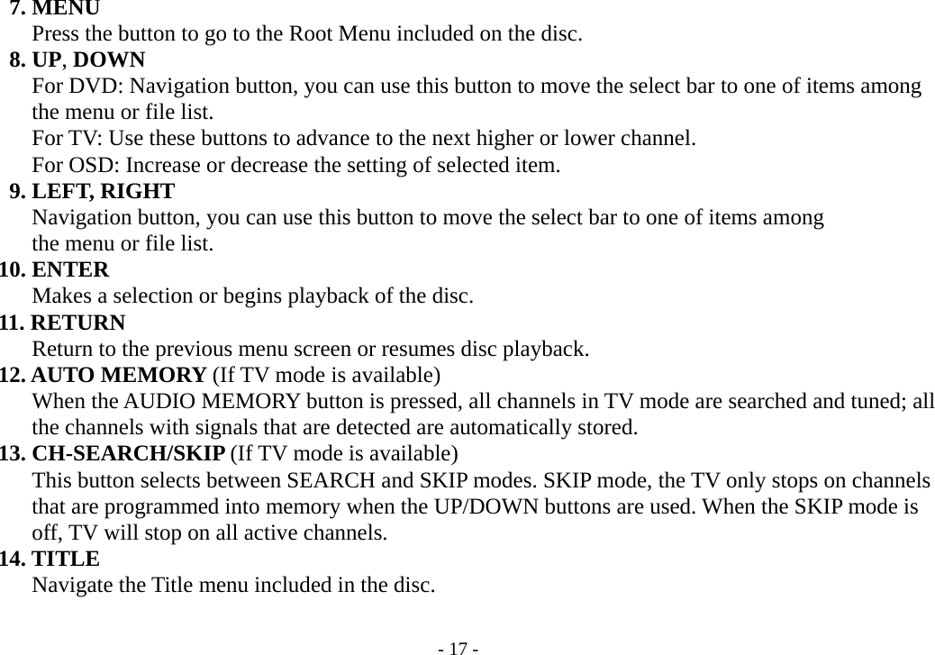 - 17 -      7. MENU               Press the button to go to the Root Menu included on the disc.      8. UP, DOWN          For DVD: Navigation button, you can use this button to move the select bar to one of items among        the menu or file list.        For TV: Use these buttons to advance to the next higher or lower channel.               For OSD: Increase or decrease the setting of selected item.          9. LEFT, RIGHT        Navigation button, you can use this button to move the select bar to one of items among        the menu or file list.     10. ENTER               Makes a selection or begins playback of the disc.     11. RETURN               Return to the previous menu screen or resumes disc playback.     12. AUTO MEMORY (If TV mode is available)        When the AUDIO MEMORY button is pressed, all channels in TV mode are searched and tuned; all        the channels with signals that are detected are automatically stored.     13. CH-SEARCH/SKIP (If TV mode is available)        This button selects between SEARCH and SKIP modes. SKIP mode, the TV only stops on channels        that are programmed into memory when the UP/DOWN buttons are used. When the SKIP mode is        off, TV will stop on all active channels.     14. TITLE        Navigate the Title menu included in the disc.  