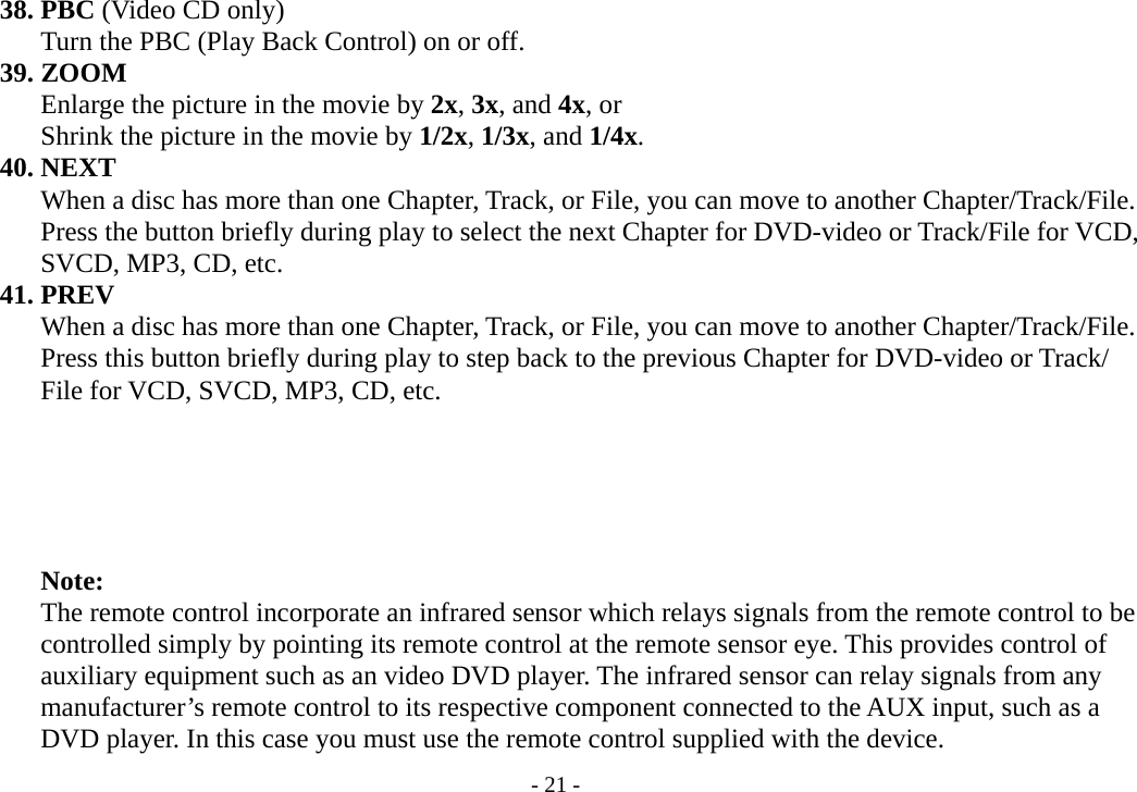 - 21 -     38. PBC (Video CD only)               Turn the PBC (Play Back Control) on or off.     39. ZOOM        Enlarge the picture in the movie by 2x, 3x, and 4x, or        Shrink the picture in the movie by 1/2x, 1/3x, and 1/4x.     40. NEXT        When a disc has more than one Chapter, Track, or File, you can move to another Chapter/Track/File.        Press the button briefly during play to select the next Chapter for DVD-video or Track/File for VCD,        SVCD, MP3, CD, etc.      41. PREV        When a disc has more than one Chapter, Track, or File, you can move to another Chapter/Track/File.        Press this button briefly during play to step back to the previous Chapter for DVD-video or Track/        File for VCD, SVCD, MP3, CD, etc.              Note:        The remote control incorporate an infrared sensor which relays signals from the remote control to be        controlled simply by pointing its remote control at the remote sensor eye. This provides control of        auxiliary equipment such as an video DVD player. The infrared sensor can relay signals from any        manufacturer’s remote control to its respective component connected to the AUX input, such as a        DVD player. In this case you must use the remote control supplied with the device. 