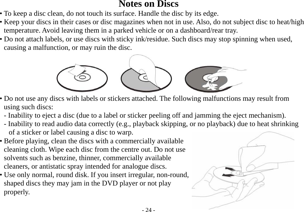 - 24 - Notes on Discs           • To keep a disc clean, do not touch its surface. Handle the disc by its edge.     • Keep your discs in their cases or disc magazines when not in use. Also, do not subject disc to heat/high        temperature. Avoid leaving them in a parked vehicle or on a dashboard/rear tray.         • Do not attach labels, or use discs with sticky ink/residue. Such discs may stop spinning when used,        causing a malfunction, or may ruin the disc.              • Do not use any discs with labels or stickers attached. The following malfunctions may result from        using such discs:        - Inability to eject a disc (due to a label or sticker peeling off and jamming the eject mechanism).          - Inability to read audio data correctly (e.g., playback skipping, or no playback) due to heat shrinking          of a sticker or label causing a disc to warp.       • Before playing, clean the discs with a commercially available        cleaning cloth. Wipe each disc from the centre out. Do not use        solvents such as benzine, thinner, commercially available        cleaners, or antistatic spray intended for analogue discs.               • Use only normal, round disk. If you insert irregular, non-round,        shaped discs they may jam in the DVD player or not play       properly.  