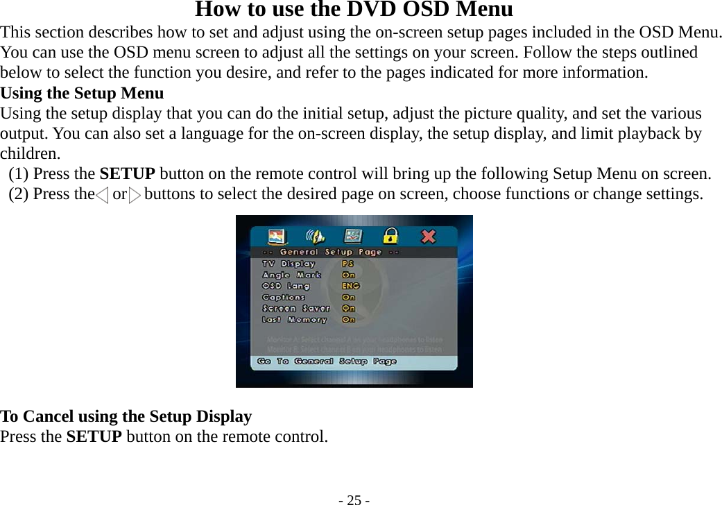 - 25 - How to use the DVD OSD Menu       This section describes how to set and adjust using the on-screen setup pages included in the OSD Menu.         You can use the OSD menu screen to adjust all the settings on your screen. Follow the steps outlined         below to select the function you desire, and refer to the pages indicated for more information.     Using the Setup Menu         Using the setup display that you can do the initial setup, adjust the picture quality, and set the various         output. You can also set a language for the on-screen display, the setup display, and limit playback by     children.      (1) Press the SETUP button on the remote control will bring up the following Setup Menu on screen.      (2) Press the  or  buttons to select the desired page on screen, choose functions or change settings.               To Cancel using the Setup Display     Press the SETUP button on the remote control.   