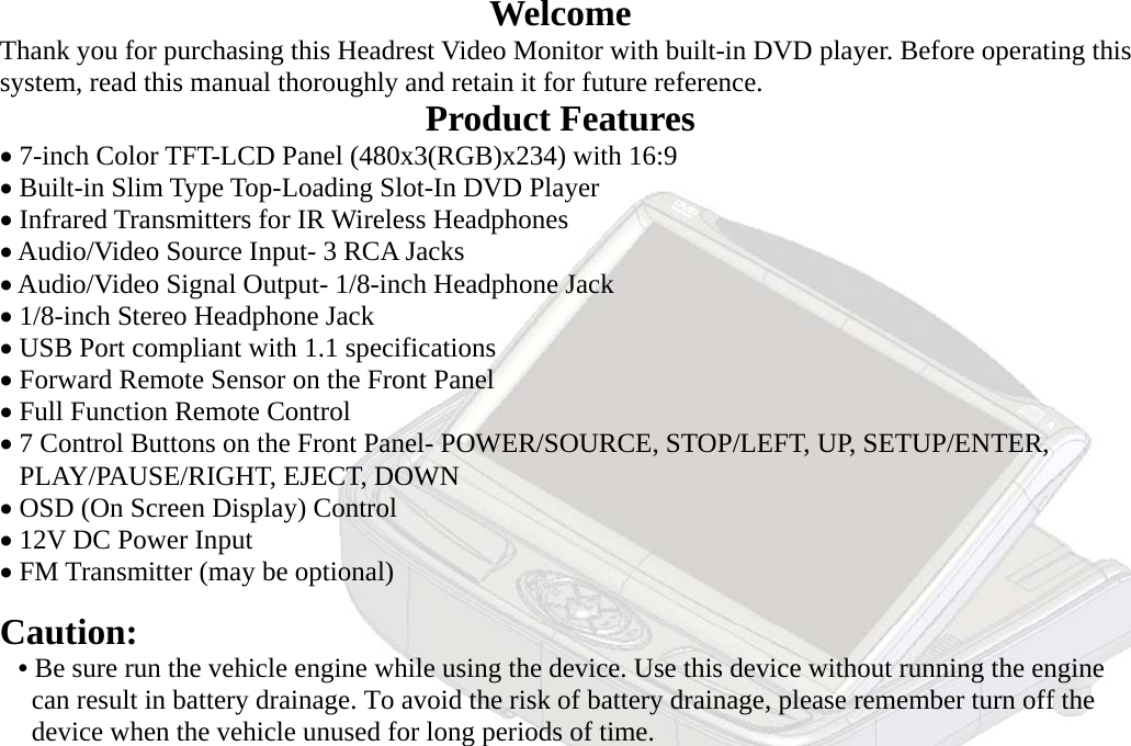 - 3 - Welcome          Thank you for purchasing this Headrest Video Monitor with built-in DVD player. Before operating this     system, read this manual thoroughly and retain it for future reference. Product Features     • 7-inch Color TFT-LCD Panel (480x3(RGB)x234) with 16:9       • Built-in Slim Type Top-Loading Slot-In DVD Player     • Infrared Transmitters for IR Wireless Headphones     • Audio/Video Source Input- 3 RCA Jacks     • Audio/Video Signal Output- 1/8-inch Headphone Jack       • 1/8-inch Stereo Headphone Jack     • USB Port compliant with 1.1 specifications     • Forward Remote Sensor on the Front Panel     • Full Function Remote Control       • 7 Control Buttons on the Front Panel- POWER/SOURCE, STOP/LEFT, UP, SETUP/ENTER,       PLAY/PAUSE/RIGHT, EJECT, DOWN      • OSD (On Screen Display) Control     • 12V DC Power Input     • FM Transmitter (may be optional)        Caution:     • Be sure run the vehicle engine while using the device. Use this device without running the engine        can result in battery drainage. To avoid the risk of battery drainage, please remember turn off the        device when the vehicle unused for long periods of time. 