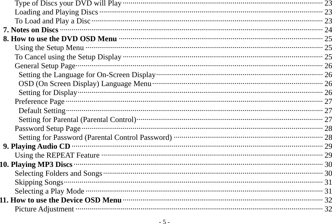 - 5 -       Type of Discs your DVD will Play ······································································································ 23       Loading and Playing Discs·················································································································· 23       To Load and Play a Disc······················································································································ 23    7. Notes on Discs ······································································································································ 24    8. How to use the DVD OSD Menu ········································································································ 25       Using the Setup Menu ························································································································· 25       To Cancel using the Setup Display ······································································································ 25       General Setup Page······························································································································ 26        Setting the Language for On-Screen Display····················································································· 26        OSD (On Screen Display) Language Menu······················································································· 26        Setting for Display····························································································································· 26       Preference Page ··································································································································· 27        Default Setting··································································································································· 27        Setting for Parental (Parental Control)······························································································· 27       Password Setup Page··························································································································· 28        Setting for Password (Parental Control Password) ············································································ 28    9. Playing Audio CD ································································································································ 29       Using the REPEAT Feature ················································································································· 29   10. Playing MP3 Discs······························································································································· 30       Selecting Folders and Songs················································································································ 30       Skipping Songs···································································································································· 31       Selecting a Play Mode························································································································· 31   11. How to use the Device OSD Menu······································································································ 32       Picture Adjustment ······························································································································ 32 