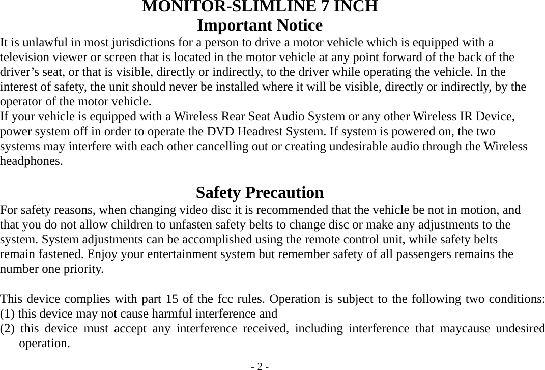 - 2 - MONITOR-SLIMLINE 7 INCH   Important Notice         It is unlawful in most jurisdictions for a person to drive a motor vehicle which is equipped with a       television viewer or screen that is located in the motor vehicle at any point forward of the back of the     driver’s seat, or that is visible, directly or indirectly, to the driver while operating the vehicle. In the         interest of safety, the unit should never be installed where it will be visible, directly or indirectly, by the     operator of the motor vehicle.         If your vehicle is equipped with a Wireless Rear Seat Audio System or any other Wireless IR Device,         power system off in order to operate the DVD Headrest System. If system is powered on, the two     systems may interfere with each other cancelling out or creating undesirable audio through the Wireless     headphones.  Safety Precaution         For safety reasons, when changing video disc it is recommended that the vehicle be not in motion, and         that you do not allow children to unfasten safety belts to change disc or make any adjustments to the         system. System adjustments can be accomplished using the remote control unit, while safety belts         remain fastened. Enjoy your entertainment system but remember safety of all passengers remains the     number one priority.  This device complies with part 15 of the fcc rules. Operation is subject to the following two conditions:   (1) this device may not cause harmful interference and (2) this device must accept any interference received, including interference that maycause undesired operation. 