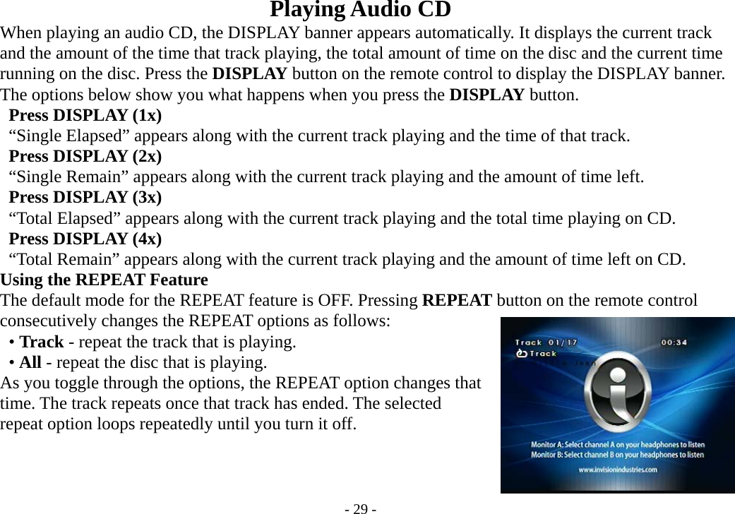 - 29 - Playing Audio CD           When playing an audio CD, the DISPLAY banner appears automatically. It displays the current track         and the amount of the time that track playing, the total amount of time on the disc and the current time     running on the disc. Press the DISPLAY button on the remote control to display the DISPLAY banner.     The options below show you what happens when you press the DISPLAY button.      Press DISPLAY (1x)      “Single Elapsed” appears along with the current track playing and the time of that track.      Press DISPLAY (2x)      “Single Remain” appears along with the current track playing and the amount of time left.      Press DISPLAY (3x)      “Total Elapsed” appears along with the current track playing and the total time playing on CD.      Press DISPLAY (4x)      “Total Remain” appears along with the current track playing and the amount of time left on CD.     Using the REPEAT Feature         The default mode for the REPEAT feature is OFF. Pressing REPEAT button on the remote control         consecutively changes the REPEAT options as follows:      • Track - repeat the track that is playing.      • All - repeat the disc that is playing.     As you toggle through the options, the REPEAT option changes that         time. The track repeats once that track has ended. The selected         repeat option loops repeatedly until you turn it off.   